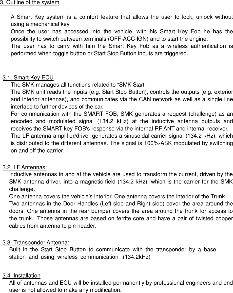3. Outline of the systemA Smart Key system is a comfort feature that allows the user to lock, unlock withoutusing a mechanical key.Once the user has accessed into the vehicle, with his Smart Key Fob he has thepossibility to switch between terminals (OFF-ACC-IGN) and to start the engine.The user has to carry with him the Smart Key Fob as a wireless authentication isperformed when toggle button or Start Stop Button inputs are triggered.3.1. Smart Key ECUThe SMK manages all functions related to &ldquo;SMK Start&rdquo;The SMK unit reads the inputs (e.g. Start Stop Button), controls the outputs (e.g. exteriorand interior antennas), and communicates via the CAN network as well as a single lineinterface to further devices of the car.For communication with the SMART FOB, SMK generates a request (challenge) as anencoded and modulated signal (134.2 kHz) at the inductive antenna outputs andreceives the SMART key FOB's response via the internal RF ANT and internal receiver.The LF antenna amplifier/driver generates a sinusoidal carrier signal (134.2 kHz), whichis distributed to the different antennas. The signal is 100%-ASK modulated by switchingon and off the carrier.3.2. LF Antennas:Inductive antennas in and at the vehicle are used to transform the current, driven by theSMK antenna driver, into a magnetic field (134.2 kHz), which is the carrier for the SMKchallenge.One antenna covers the vehicle&rsquo;s interior. One antenna covers the interior of the Trunk.Two antennas in the Door Handles (Left side and Right side) cover the area around thedoors. One antenna in the rear bumper covers the area around the trunk for access tothe trunk.. Those antennas are based on ferrite core and have a pair of twisted coppercables from antenna to pin header.3.3. Transponder Antenna:Built in the Start Stop Button to communicate with the transponder by a basestation and using wireless communication :(134.2kHz)3.4. InstallationAll of antennas and ECU will be installed permanently by professional engineers and enduser is not allowed to make any modification.