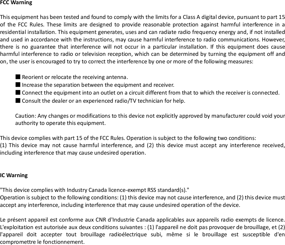 FCC WarningThis equipment has been tested and found to comply with the limits for a Class A digital device, pursuant to part 15of the FCC Rules. These limits are designed to provide reasonable protection against harmful interference in aresidential installation. This equipment generates, uses and can radiate radio frequency energy and, if not installedand used in accordance with the instructions, may cause harmful interference to radio communications. However,there is no guarantee that interference will not occur in a particular installation. If this equipment does causeharmful interference to radio or television reception, which can be determined by turning the equipment off andon, the user is encouraged to try to correct the interference by one or more of the following measures:■Reorient or relocate the receiving antenna.■Increase the separation between the equipment and receiver.■Connect the equipment into an outlet on a circuit different from that to which the receiver is connected.■Consult the dealer or an experienced radio/TV technician for help.Caution: Any changes or modifications to this device not explicitly approved by manufacturer could void yourauthority to operate this equipment.This device complies with part 15 of the FCC Rules. Operation is subject to the following two conditions:(1) This device may not cause harmful interference, and (2) this device must accept any interference received,including interference that may cause undesired operation.IC Warning"This device complies with Industry Canada licence-exempt RSS standard(s)."Operation is subject to the following conditions: (1) this device may not cause interference, and (2) this device mustaccept any interference, including interference that may cause undesired operation of the device.Le pr&eacute;sent appareil est conforme aux CNR d'Industrie Canada applicables aux appareils radio exempts de licence.L'exploitation est autoris&eacute;e aux deux conditions suivantes : (1) l'appareil ne doit pas provoquer de brouillage, et (2)l'appareil doit accepter tout brouillage radio&eacute;lectrique subi, m&ecirc;me si le brouillage est susceptible d'encompromettre le fonctionnement.