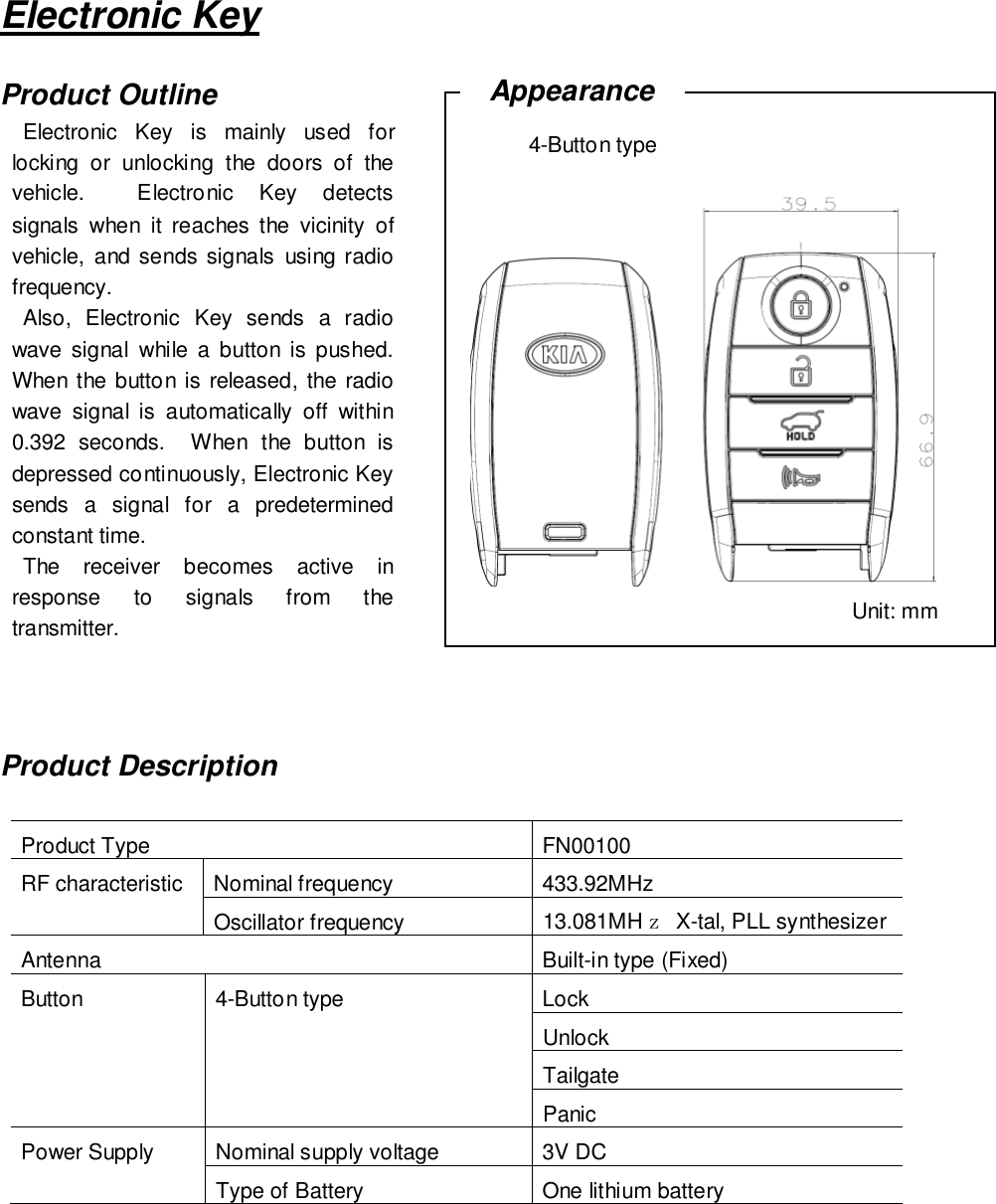 Electronic KeyProduct OutlineProduct DescriptionProduct Type FN00100RF characteristic Nominal frequency 433.92MHzOscillator frequency 13.081MHｚX-tal, PLL synthesizerAntenna Built-in type (Fixed)Button 4-Button type LockUnlockTailgatePanicPower Supply Nominal supply voltage 3V DCType of Battery One lithium batteryElectronic Key is mainly used forlocking or unlocking the doors of thevehicle. Electronic Key detectssignals when it reaches the vicinity ofvehicle, and sends signals using radiofrequency.Also, Electronic Key sends a radiowave signal while a button is pushed.When the button is released, the radiowave signal is automatically off within0.392seconds. When the button isdepressed continuously, Electronic Keysends a signal for a predeterminedconstant time.The receiver becomes active inresponse to signals from thetransmitter. Unit: mmAppearance4-Button type