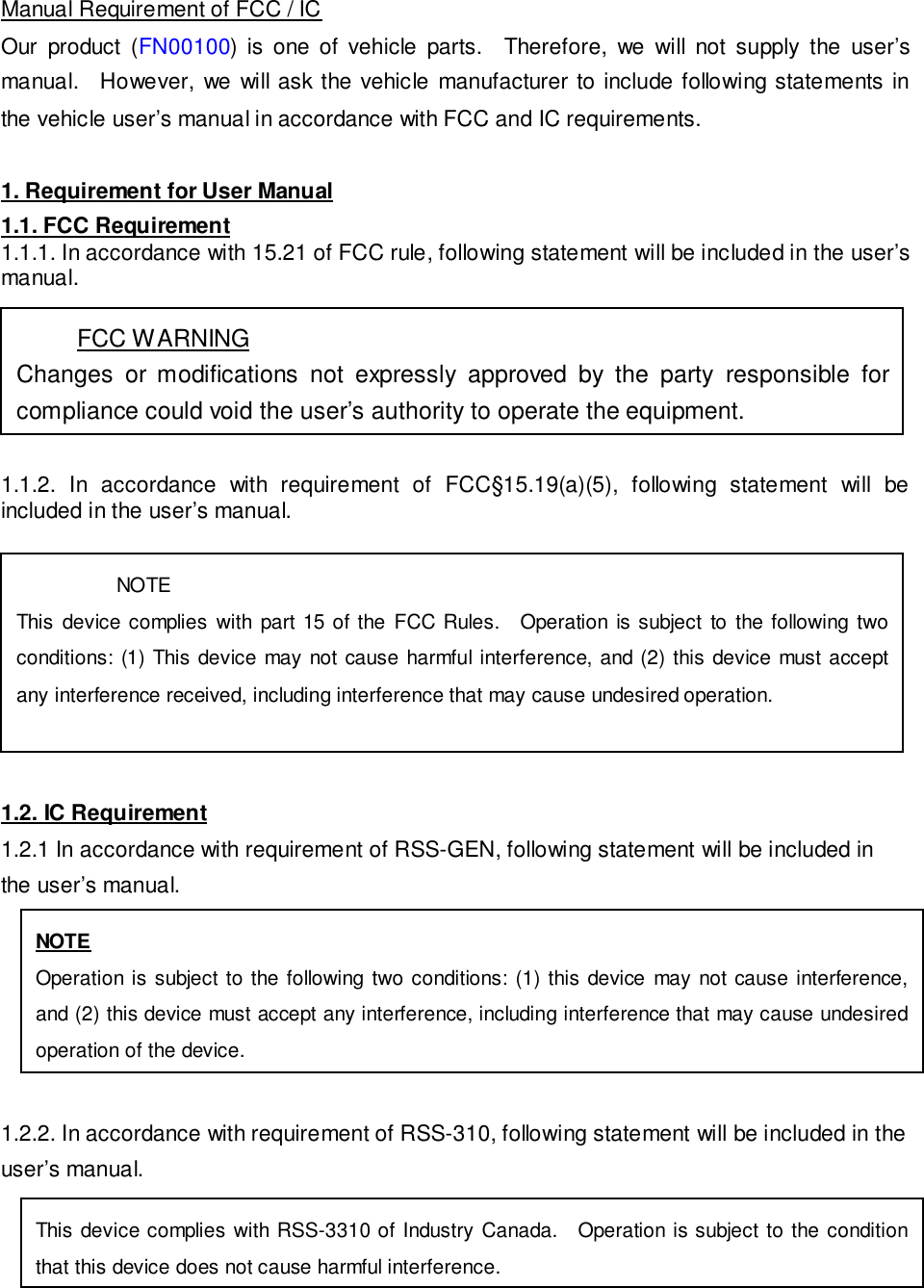Manual Requirement of FCC / ICOur product (FN00100) is one of vehicle parts. Therefore, we will not supply the user&rsquo;smanual. However, we will ask the vehicle manufacturer to include following statements inthe vehicle user&rsquo;s manual in accordance with FCC and IC requirements.1. Requirement for User Manual1.1. FCC Requirement1.1.1. In accordance with 15.21 of FCC rule, following statement will be included in the user&rsquo;smanual.1.1.2. In accordance with requirement of FCC&sect;15.19(a)(5), following statement will beincluded in the user&rsquo;s manual.1.2. IC Requirement1.2.1 In accordance with requirement of RSS-GEN, following statement will be included inthe user&rsquo;s manual.1.2.2. In accordance with requirement of RSS-310, following statement will be included in theuser&rsquo;s manual.FCC WARNINGChanges or modifications not expressly approved by the party responsible forcompliance could void the user&rsquo;s authority to operate the equipment.NOTEThis device complies with part 15 of the FCC Rules. Operation is subject to the following twoconditions: (1) This device may not cause harmful interference, and (2) this device must acceptany interference received, including interference that may cause undesired operation.NOTEOperation is subject to the following two conditions: (1) this device may not cause interference,and (2) this device must accept any interference, including interference that may cause undesiredoperation of the device.This device complies with RSS-3310 of Industry Canada. Operation is subject to the conditionthat this device does not cause harmful interference.