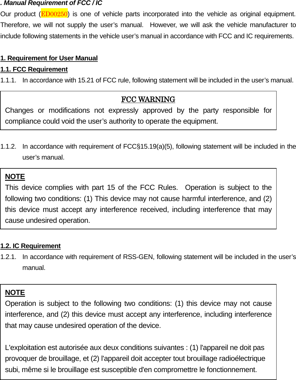 . Manual Requirement of FCC / IC Our product (ED00250) is one of vehicle parts incorporated into the vehicle as original equipment. Therefore, we will not supply the user’s manual.  However, we will ask the vehicle manufacturer to include following statements in the vehicle user’s manual in accordance with FCC and IC requirements. 1. Requirement for User Manual1.1. FCC Requirement 1.1.1. In accordance with 15.21 of FCC rule, following statement will be included in the user’s manual. 1.1.2. In accordance with requirement of FCC§15.19(a)(5), following statement will be included in the user’s manual. 1.2. IC Requirement 1.2.1.   In accordance with requirement of RSS-GEN, following statement will be included in the user’s manual. FCC WARNING Changes or modifications not expressly approved by the party responsible for compliance could void the user’s authority to operate the equipment. NOTE This device complies with part 15 of the FCC Rules.  Operation is subject to the following two conditions: (1) This device may not cause harmful interference, and (2) this device must accept any interference received, including interference that may cause undesired operation. NOTE Operation is subject to the following two conditions: (1) this device may not cause interference, and (2) this device must accept any interference, including interference that may cause undesired operation of the device. L&apos;exploitation est autorisée aux deux conditions suivantes : (1) l&apos;appareil ne doit pas provoquer de brouillage, et (2) l&apos;appareil doit accepter tout brouillage radioélectrique subi, même si le brouillage est susceptible d&apos;en compromettre le fonctionnement. 