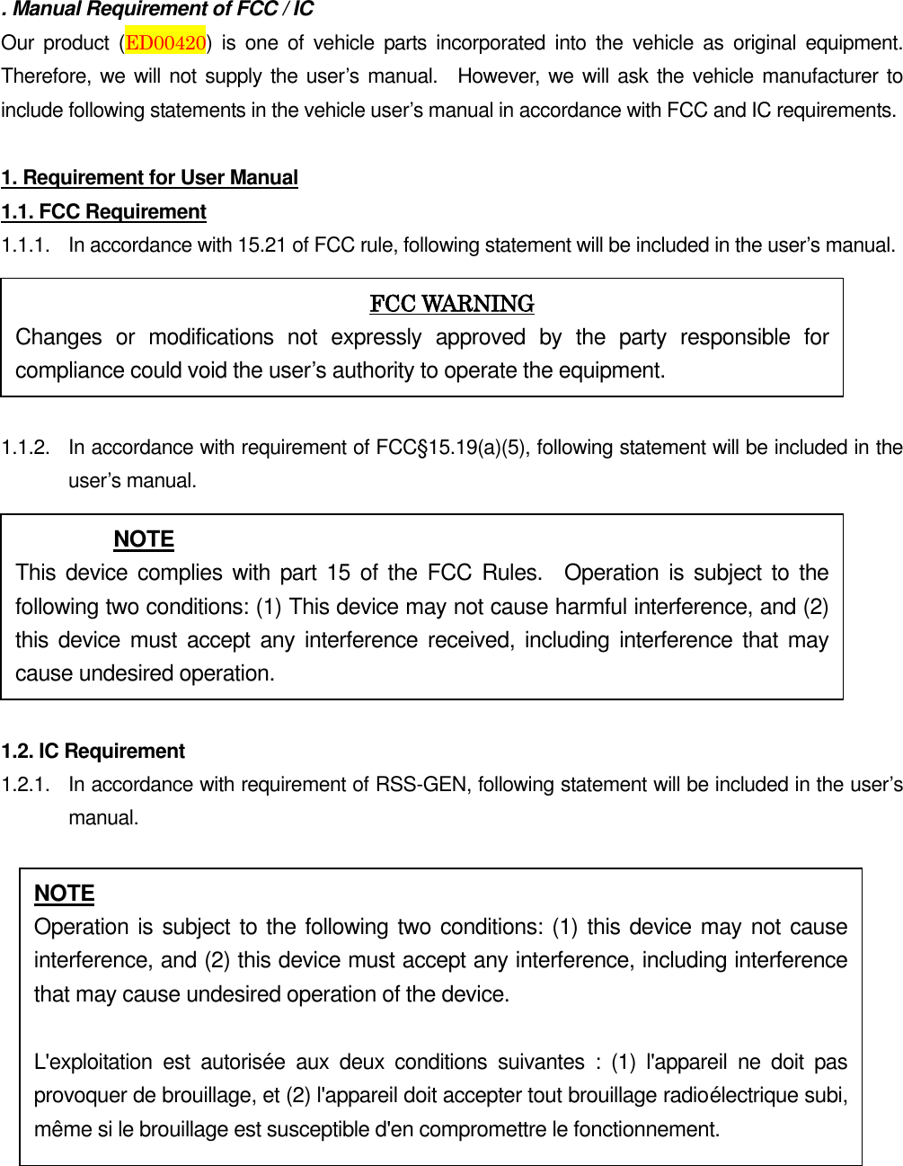 . Manual Requirement of FCC / IC Our  product  (ED00420)  is  one of  vehicle  parts  incorporated  into  the  vehicle  as  original  equipment.   Therefore, we will not supply the user’s manual.    However, we will ask the vehicle manufacturer to include following statements in the vehicle user’s manual in accordance with FCC and IC requirements.  1. Requirement for User Manual 1.1. FCC Requirement 1.1.1.  In accordance with 15.21 of FCC rule, following statement will be included in the user’s manual.  1.1.2.  In accordance with requirement of FCC§15.19(a)(5), following statement will be included in the user’s manual.  1.2. IC Requirement 1.2.1.    In accordance with requirement of RSS-GEN, following statement will be included in the user’s manual.   FCC WARNING Changes  or  modifications  not  expressly  approved  by  the  party  responsible  for compliance could void the user’s authority to operate the equipment. NOTE This  device complies with part 15 of the FCC  Rules.    Operation is subject to the following two conditions: (1) This device may not cause harmful interference, and (2) this device must  accept any  interference received,  including interference  that may cause undesired operation. NOTE Operation is subject to the following two conditions: (1) this device may not cause interference, and (2) this device must accept any interference, including interference that may cause undesired operation of the device.  L&apos;exploitation  est  autorisée  aux  deux  conditions  suivantes  :  (1)  l&apos;appareil  ne  doit  pas provoquer de brouillage, et (2) l&apos;appareil doit accepter tout brouillage radioélectrique subi, même si le brouillage est susceptible d&apos;en compromettre le fonctionnement. 