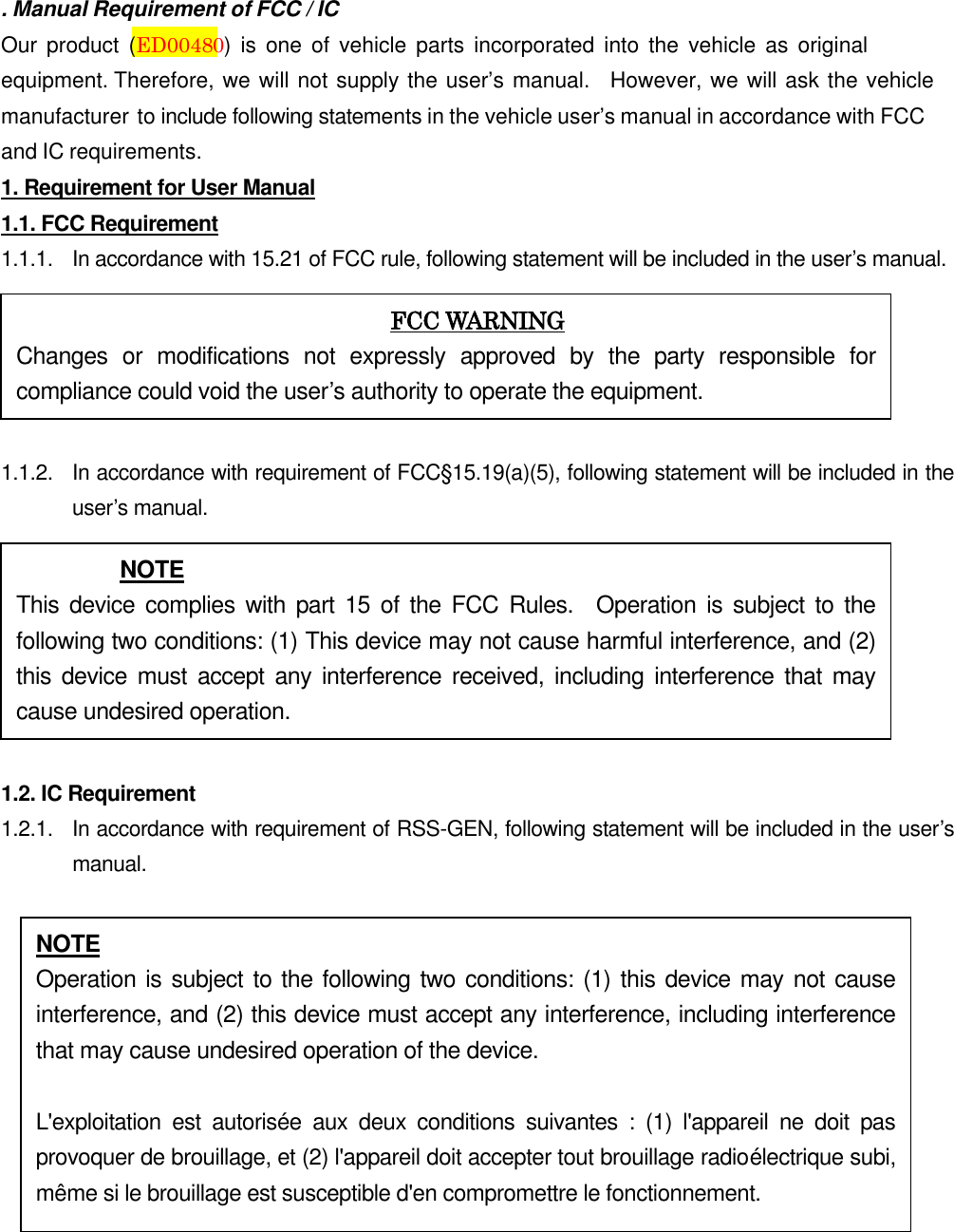 . Manual Requirement of FCC / IC Our  product  (ED00480)  is  one of  vehicle  parts  incorporated  into  the  vehicle  as  original equipment. Therefore, we will not supply the user’s manual.   However, we will ask the vehicle manufacturer to include following statements in the vehicle user’s manual in accordance with FCC and IC requirements. 1. Requirement for User Manual1.1. FCC Requirement 1.1.1.  In accordance with 15.21 of FCC rule, following statement will be included in the user’s manual. 1.1.2.  In accordance with requirement of FCC§15.19(a)(5), following statement will be included in the user’s manual. 1.2. IC Requirement 1.2.1.   In accordance with requirement of RSS-GEN, following statement will be included in the user’s manual. FCC WARNING Changes  or  modifications  not  expressly  approved  by  the  party  responsible  for compliance could void the user’s authority to operate the equipment. NOTE This device  complies  with  part 15  of the  FCC  Rules.    Operation  is subject to  the following two conditions: (1) This device may not cause harmful interference, and (2) this  device  must accept  any  interference  received,  including  interference  that  may cause undesired operation. NOTE Operation is subject to the following two conditions: (1) this device may not cause interference, and (2) this device must accept any interference, including interference that may cause undesired operation of the device. L&apos;exploitation  est  autorisée  aux  deux  conditions  suivantes  :  (1)  l&apos;appareil  ne  doit  pas provoquer de brouillage, et (2) l&apos;appareil doit accepter tout brouillage radioélectrique subi, même si le brouillage est susceptible d&apos;en compromettre le fonctionnement. 