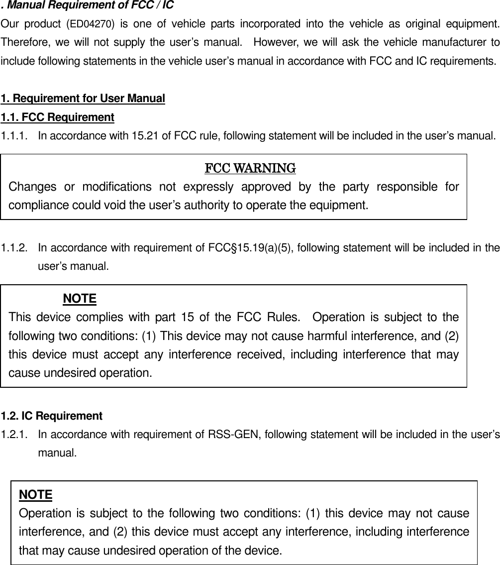 . Manual Requirement of FCC / IC Our  product  (ED04270)  is  one  of  vehicle  parts  incorporated  into  the  vehicle  as  original  equipment.   Therefore, we will not supply the user’s manual.    However, we will ask the vehicle manufacturer to include following statements in the vehicle user’s manual in accordance with FCC and IC requirements.  1. Requirement for User Manual 1.1. FCC Requirement 1.1.1.  In accordance with 15.21 of FCC rule, following statement will be included in the user’s manual.  1.1.2.  In accordance with requirement of FCC§15.19(a)(5), following statement will be included in the user’s manual.  1.2. IC Requirement 1.2.1.   In accordance with requirement of RSS-GEN, following statement will be included in the user’s manual.        FCC WARNING Changes  or  modifications  not  expressly  approved  by  the  party  responsible  for compliance could void the user’s authority to operate the equipment. NOTE This  device  complies with part 15 of the FCC  Rules.    Operation is  subject to  the following two conditions: (1) This device may not cause harmful interference, and (2) this device must accept any  interference  received,  including  interference that may cause undesired operation. NOTE Operation is subject to the following two conditions: (1) this device may not cause interference, and (2) this device must accept any interference, including interference that may cause undesired operation of the device. 