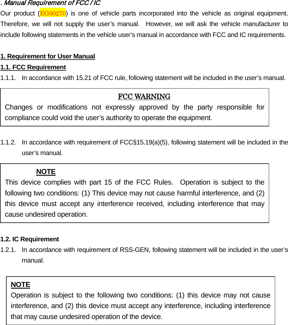 . Manual Requirement of FCC / IC Our product (EG00270) is one of vehicle parts incorporated into the vehicle as original equipment.  Therefore, we will not supply the user’s manual.  However, we will ask the vehicle manufacturer to include following statements in the vehicle user’s manual in accordance with FCC and IC requirements.  1. Requirement for User Manual 1.1. FCC Requirement 1.1.1. In accordance with 15.21 of FCC rule, following statement will be included in the user’s manual.  1.1.2. In accordance with requirement of FCC§15.19(a)(5), following statement will be included in the user’s manual.  1.2. IC Requirement 1.2.1.   In accordance with requirement of RSS-GEN, following statement will be included in the user’s manual.        FCC WARNING Changes or modifications not expressly approved by the party responsible for compliance could void the user’s authority to operate the equipment. NOTE This device complies with part 15 of the FCC Rules.  Operation is subject to the following two conditions: (1) This device may not cause harmful interference, and (2) this device must accept any interference received, including interference that may cause undesired operation. NOTE Operation is subject to the following two conditions: (1) this device may not cause interference, and (2) this device must accept any interference, including interference that may cause undesired operation of the device. 