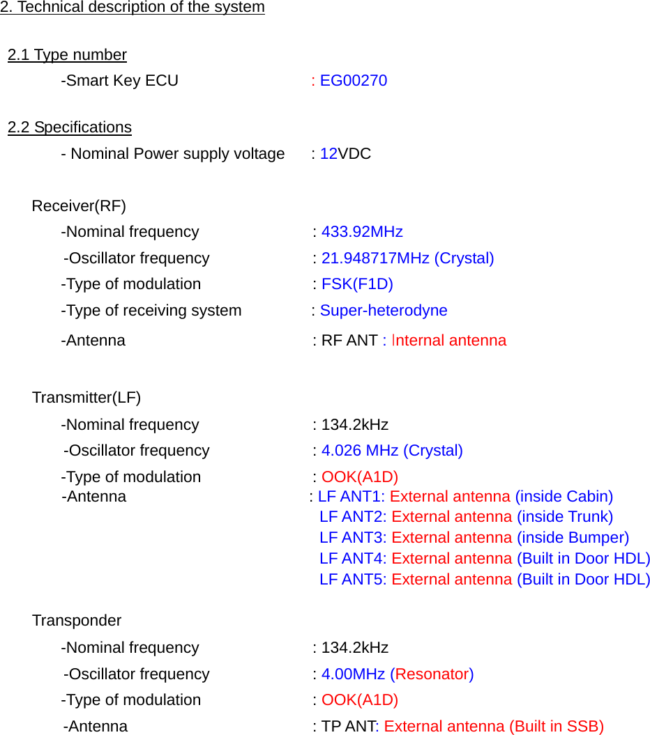   2. Technical description of the system  2.1 Type number  -Smart Key ECU  : EG00270  2.2 Specifications   - Nominal Power supply voltage   : 12VDC     Receiver(RF)  -Nominal frequency    : 433.92MHz        -Oscillator frequency    : 21.948717MHz (Crystal)   -Type of modulation    : FSK(F1D)   -Type of receiving system     : Super-heterodyne  -Antenna    : RF ANT : Internal antenna      Transmitter(LF)   -Nominal frequency    : 134.2kHz        -Oscillator frequency    : 4.026 MHz (Crystal)   -Type of modulation    : OOK(A1D)  -Antenna   : LF ANT1: External antenna (inside Cabin) LF ANT2: External antenna (inside Trunk) LF ANT3: External antenna (inside Bumper) LF ANT4: External antenna (Built in Door HDL) LF ANT5: External antenna (Built in Door HDL)      Transponder   -Nominal frequency    : 134.2kHz        -Oscillator frequency    : 4.00MHz (Resonator)   -Type of modulation    : OOK(A1D) -Antenna   : TP ANT: External antenna (Built in SSB)          