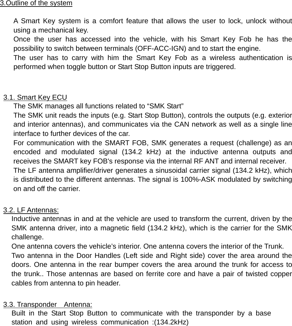   3.Outline of the system  A Smart Key system is a comfort feature that allows the user to lock, unlock without using a mechanical key. Once the user has accessed into the vehicle, with his Smart Key Fob he has the possibility to switch between terminals (OFF-ACC-IGN) and to start the engine. The user has to carry with him the Smart Key Fob as a wireless authentication is performed when toggle button or Start Stop Button inputs are triggered.   3.1. Smart Key ECU The SMK manages all functions related to “SMK Start” The SMK unit reads the inputs (e.g. Start Stop Button), controls the outputs (e.g. exterior and interior antennas), and communicates via the CAN network as well as a single line interface to further devices of the car. For communication with the SMART FOB, SMK generates a request (challenge) as an encoded and modulated signal (134.2 kHz) at the inductive antenna outputs and receives the SMART key FOB&apos;s response via the internal RF ANT and internal receiver. The LF antenna amplifier/driver generates a sinusoidal carrier signal (134.2 kHz), which is distributed to the different antennas. The signal is 100%-ASK modulated by switching on and off the carrier.  3.2. LF Antennas: Inductive antennas in and at the vehicle are used to transform the current, driven by the SMK antenna driver, into a magnetic field (134.2 kHz), which is the carrier for the SMK challenge. One antenna covers the vehicle’s interior. One antenna covers the interior of the Trunk. Two antenna in the Door Handles (Left side and Right side) cover the area around the doors. One antenna in the rear bumper covers the area around the trunk for access to the trunk.. Those antennas are based on ferrite core and have a pair of twisted copper cables from antenna to pin header.  3.3. Transponder  Antenna: Built in the Start Stop Button to communicate with the transponder by a base  station and using wireless communication :(134.2kHz)            