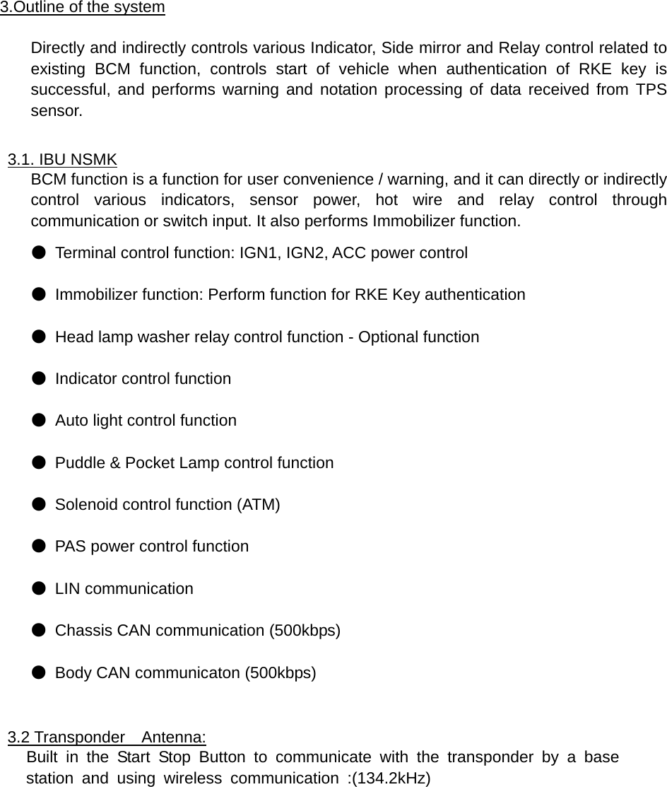 3.Outline of the system  Directly and indirectly controls various Indicator, Side mirror and Relay control related to existing BCM function, controls start of vehicle when authentication of RKE key is successful, and performs warning and notation processing of data received from TPS sensor.  3.1. IBU NSMK BCM function is a function for user convenience / warning, and it can directly or indirectly control various indicators, sensor power, hot wire and relay control through communication or switch input. It also performs Immobilizer function. ● Terminal control function: IGN1, IGN2, ACC power control ● Immobilizer function: Perform function for RKE Key authentication ● Head lamp washer relay control function - Optional function ● Indicator control function ●  Auto light control function ● Puddle &amp; Pocket Lamp control function ● Solenoid control function (ATM) ● PAS power control function ● LIN communication ● Chassis CAN communication (500kbps) ● Body CAN communicaton (500kbps)  3.2 Transponder  Antenna: Built in the Start Stop Button to communicate with the transponder by a base  station and using wireless communication :(134.2kHz)           