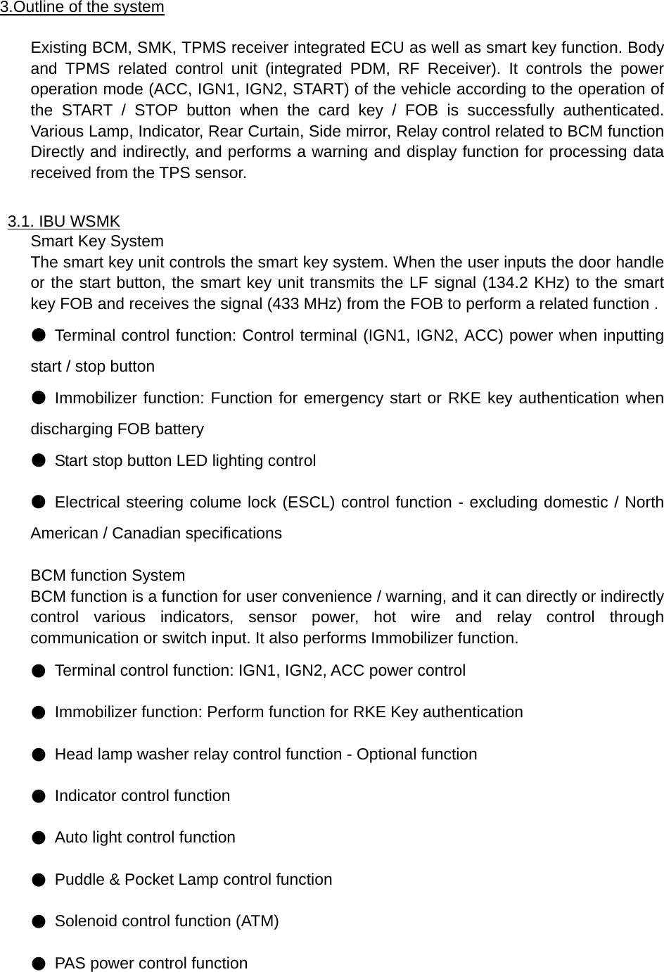 3.Outline of the system  Existing BCM, SMK, TPMS receiver integrated ECU as well as smart key function. Body and TPMS related control unit (integrated PDM, RF Receiver). It controls the power operation mode (ACC, IGN1, IGN2, START) of the vehicle according to the operation of the START / STOP button when the card key / FOB is successfully authenticated. Various Lamp, Indicator, Rear Curtain, Side mirror, Relay control related to BCM function Directly and indirectly, and performs a warning and display function for processing data received from the TPS sensor.  3.1. IBU WSMK Smart Key System The smart key unit controls the smart key system. When the user inputs the door handle or the start button, the smart key unit transmits the LF signal (134.2 KHz) to the smart key FOB and receives the signal (433 MHz) from the FOB to perform a related function . ● Terminal control function: Control terminal (IGN1, IGN2, ACC) power when inputting start / stop button ● Immobilizer function: Function for emergency start or RKE key authentication when discharging FOB battery ● Start stop button LED lighting control ● Electrical steering colume lock (ESCL) control function - excluding domestic / North American / Canadian specifications  BCM function System BCM function is a function for user convenience / warning, and it can directly or indirectly control various indicators, sensor power, hot wire and relay control through communication or switch input. It also performs Immobilizer function. ● Terminal control function: IGN1, IGN2, ACC power control ● Immobilizer function: Perform function for RKE Key authentication ● Head lamp washer relay control function - Optional function ● Indicator control function ● Auto light control function ● Puddle &amp; Pocket Lamp control function ● Solenoid control function (ATM) ● PAS power control function    