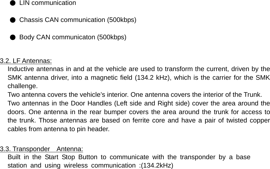 ● LIN communication ● Chassis CAN communication (500kbps) ● Body CAN communicaton (500kbps)  3.2. LF Antennas: Inductive antennas in and at the vehicle are used to transform the current, driven by the SMK antenna driver, into a magnetic field (134.2 kHz), which is the carrier for the SMK challenge. Two antenna covers the vehicle’s interior. One antenna covers the interior of the Trunk. Two antennas in the Door Handles (Left side and Right side) cover the area around the doors. One antenna in the rear bumper covers the area around the trunk for access to the trunk. Those antennas are based on ferrite core and have a pair of twisted copper cables from antenna to pin header.  3.3. Transponder  Antenna: Built in the Start Stop Button to communicate with the transponder by a base  station and using wireless communication :(134.2kHz)                         