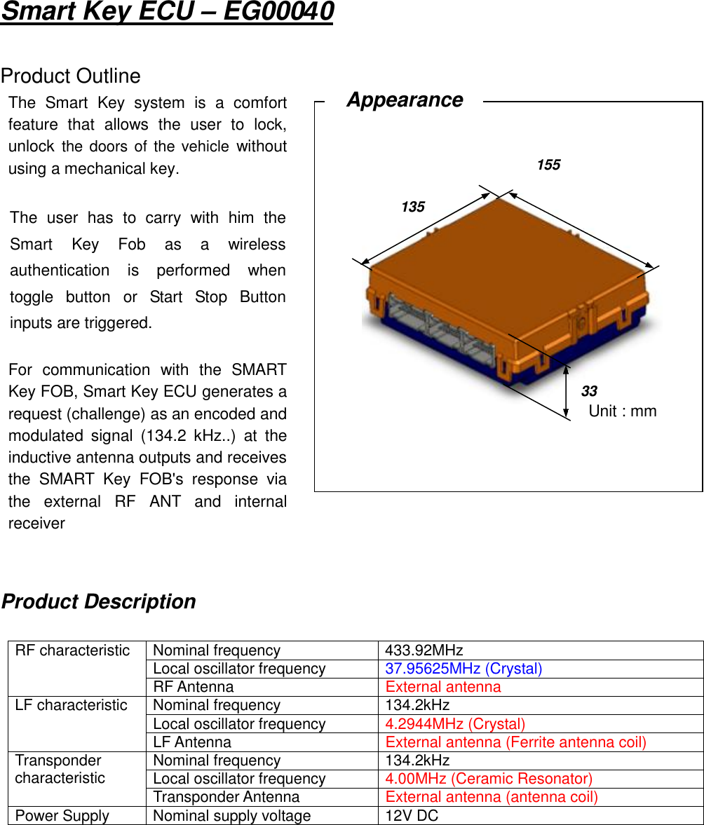 Smart Key ECU – EG00040Product OutlineProduct DescriptionRF characteristic Nominal frequency 433.92MHzLocal oscillator frequency 37.95625MHz (Crystal)RF Antenna External antennaLF characteristic Nominal frequency 134.2kHzLocal oscillator frequency 4.2944MHz (Crystal)LF Antenna External antenna (Ferrite antenna coil)Transpondercharacteristic Nominal frequency 134.2kHzLocal oscillator frequency 4.00MHz (Ceramic Resonator)Transponder Antenna External antenna (antenna coil)Power Supply Nominal supply voltage 12V DCThe SmartKey system is a comfortfeature that allows the user to lock,unlock the doors of the vehiclewithoutusing a mechanical key.The user hasto carry with him theSmartKey Fob as a wirelessauthentication is performed whentoggle buttonor Start Stop Buttoninputs are triggered.For communication with the SMARTKey FOB, Smart Key ECUgenerates arequest (challenge) as an encoded andmodulated signal (134.2 kHz..) at theinductive antenna outputs and receivesthe SMART KeyFOB&apos;s response viathe external RFANT and internalreceiverAppearanceUnit : mm15513533Unit : mm