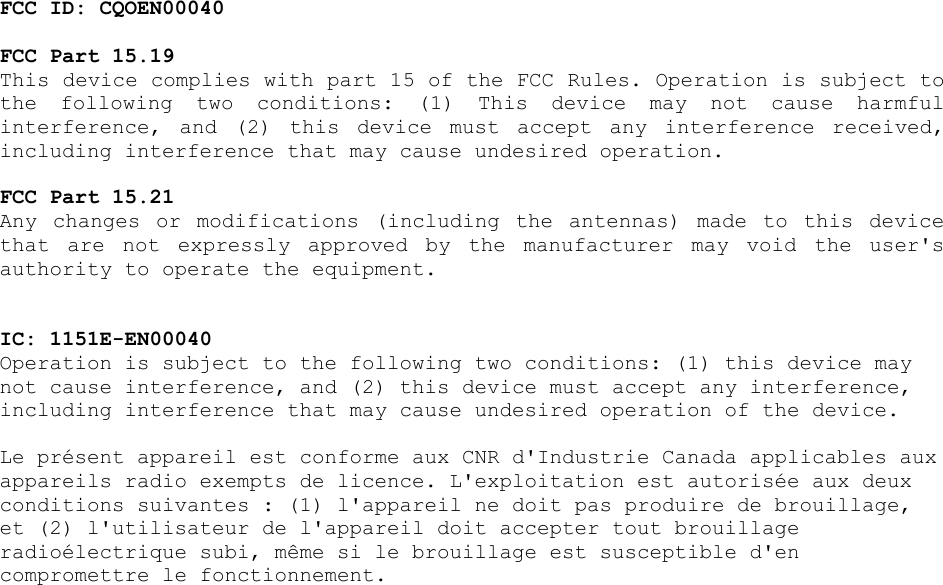 FCC ID: CQOEN00040  FCC Part 15.19  This device complies with part 15 of the FCC Rules. Operation is subject to the  following  two  conditions:  (1)  This  device  may  not  cause  harmful interference,  and  (2)  this  device  must  accept  any  interference  received, including interference that may cause undesired operation.  FCC Part 15.21  Any  changes  or  modifications  (including  the  antennas)  made  to  this  device that  are  not  expressly  approved  by  the  manufacturer  may  void  the  user&apos;s authority to operate the equipment.   IC: 1151E-EN00040  Operation is subject to the following two conditions: (1) this device may not cause interference, and (2) this device must accept any interference, including interference that may cause undesired operation of the device.  Le présent appareil est conforme aux CNR d&apos;Industrie Canada applicables aux appareils radio exempts de licence. L&apos;exploitation est autorisée aux deux conditions suivantes : (1) l&apos;appareil ne doit pas produire de brouillage, et (2) l&apos;utilisateur de l&apos;appareil doit accepter tout brouillage radioélectrique subi, même si le brouillage est susceptible d&apos;en compromettre le fonctionnement.  