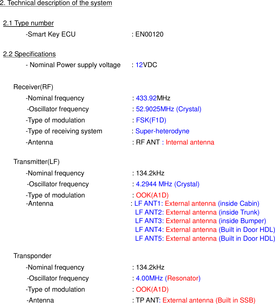 2. Technical description of the system2.1 Type number-Smart Key ECU : EN001202.2 Specifications- Nominal Power supply voltage : 12VDCReceiver(RF)-Nominal frequency : 433.92MHz-Oscillator frequency : 52.9025MHz (Crystal)-Type of modulation : FSK(F1D)-Type of receiving system : Super-heterodyne-Antenna : RF ANT :Internal antennaTransmitter(LF)-Nominal frequency : 134.2kHz-Oscillator frequency : 4.2944 MHz (Crystal)-Type of modulation : OOK(A1D)-Antenna : LF ANT1: External antenna (inside Cabin)LF ANT2: External antenna (inside Trunk)LF ANT3: External antenna (inside Bumper)LF ANT4: External antenna (Built in Door HDL)LF ANT5: External antenna (Built in Door HDL)Transponder-Nominal frequency : 134.2kHz-Oscillator frequency : 4.00MHz (Resonator)-Type of modulation : OOK(A1D)-Antenna : TP ANT:External antenna (Built in SSB)