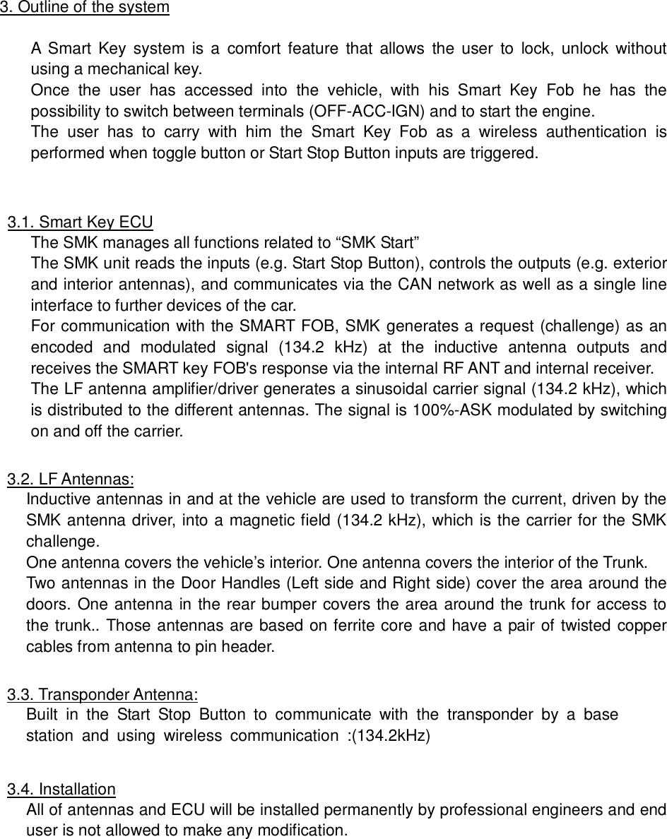 3. Outline of the systemA Smart Key system is a comfort feature that allows the user to lock, unlock withoutusing a mechanical key.Once the user has accessed into the vehicle, with his Smart Key Fob he has thepossibility to switch between terminals (OFF-ACC-IGN) and to start the engine.The user has to carry with him the Smart Key Fob as a wireless authentication isperformed when toggle button or Start Stop Button inputs are triggered.3.1. Smart Key ECUThe SMK manages all functions related to “SMK Start”The SMK unit reads the inputs (e.g. Start Stop Button), controls the outputs (e.g. exteriorand interior antennas), and communicates via the CAN network as well as a single lineinterface to further devices of the car.For communication with the SMART FOB, SMK generates a request (challenge) as anencoded and modulated signal (134.2 kHz) at the inductive antenna outputs andreceives the SMART key FOB&apos;s response via the internal RF ANT and internal receiver.The LF antenna amplifier/driver generates a sinusoidal carrier signal (134.2 kHz), whichis distributed to the different antennas. The signal is 100%-ASK modulated by switchingon and off the carrier.3.2. LF Antennas:Inductive antennas in and at the vehicle are used to transform the current, driven by theSMK antenna driver, into a magnetic field (134.2 kHz), which is the carrier for the SMKchallenge.One antenna covers the vehicle’s interior. One antenna covers the interior of the Trunk.Two antennas in the Door Handles (Left side and Right side) cover the area around thedoors. One antenna in the rear bumper covers the area around the trunk for access tothe trunk.. Those antennas are based on ferrite core and have a pair of twisted coppercables from antenna to pin header.3.3. Transponder Antenna:Built in the Start Stop Button to communicate with the transponder by a basestation and using wireless communication :(134.2kHz)3.4. InstallationAll of antennas and ECU will be installed permanently by professional engineers and enduser is not allowed to make any modification.