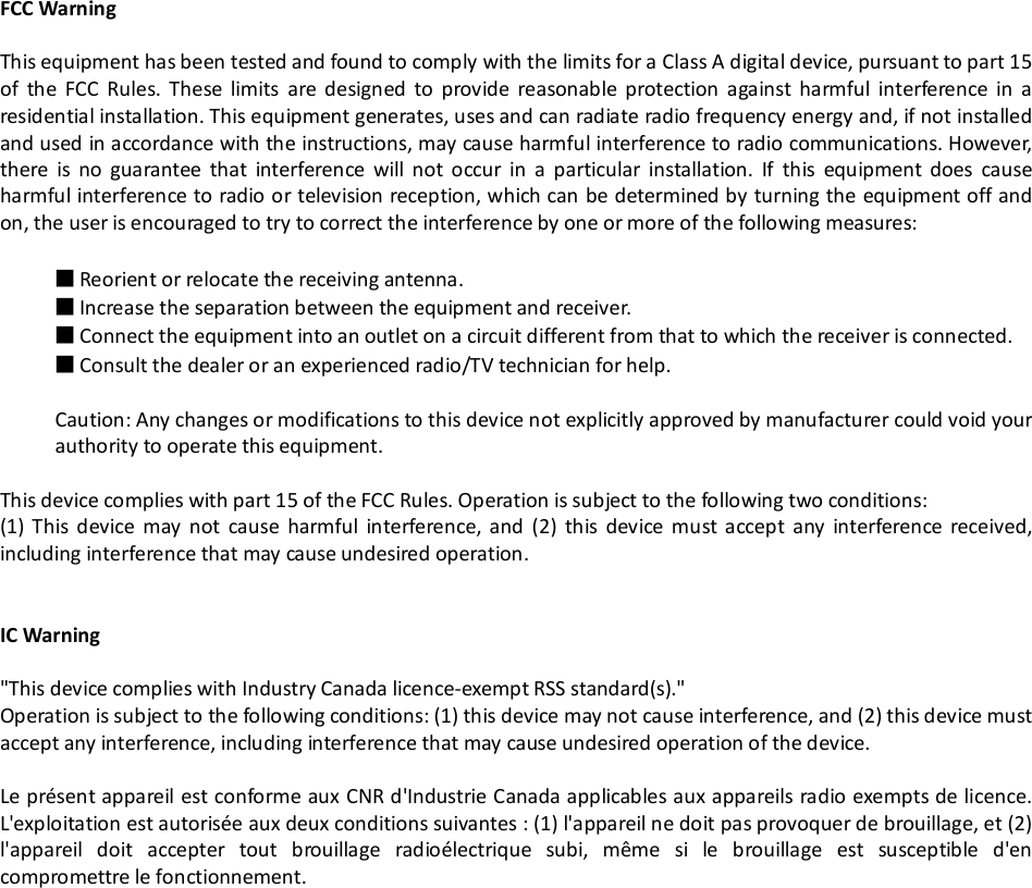 FCC WarningThis equipment has been tested and found to comply with the limits for a Class A digital device, pursuant to part 15of the FCC Rules. These limits are designed to provide reasonable protection against harmful interference in aresidential installation. This equipment generates, uses and can radiate radio frequency energy and, if not installedand used in accordance with the instructions, may cause harmful interference to radio communications. However,there is no guarantee that interference will not occur in a particular installation. If this equipment does causeharmful interference to radio or television reception, which can be determined by turning the equipment off andon, the user is encouraged to try to correct the interference by one or more of the following measures:■Reorient or relocate the receiving antenna.■Increase the separation between the equipment and receiver.■Connect the equipment into an outlet on a circuit different from that to which the receiver is connected.■Consult the dealer or an experienced radio/TV technician for help.Caution: Any changes or modifications to this device not explicitly approved by manufacturer could void yourauthority to operate this equipment.This device complies with part 15 of the FCC Rules. Operation is subject to the following two conditions:(1) This device may not cause harmful interference, and (2) this device must accept any interference received,including interference that may cause undesired operation.IC Warning&quot;This device complies with Industry Canada licence-exempt RSS standard(s).&quot;Operation is subject to the following conditions: (1) this device may not cause interference, and (2) this device mustaccept any interference, including interference that may cause undesired operation of the device.Le présent appareil est conforme aux CNR d&apos;Industrie Canada applicables aux appareils radio exempts de licence.L&apos;exploitation est autorisée aux deux conditions suivantes : (1) l&apos;appareil ne doit pas provoquer de brouillage, et (2)l&apos;appareil doit accepter tout brouillage radioélectrique subi, même si le brouillage est susceptible d&apos;encompromettre le fonctionnement.