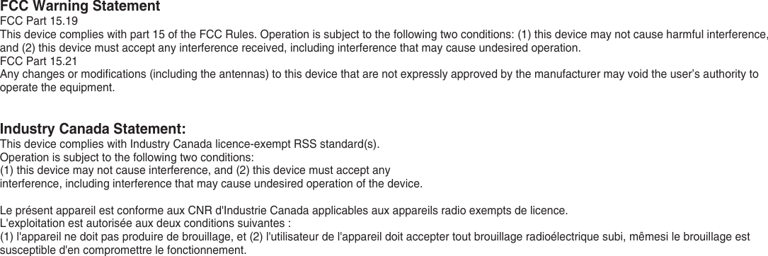 FCC Warning StatementFCC Part 15.19This device complies with part 15 of the FCC Rules. Operation is subject to the following two conditions: (1) this device may not cause harmful interference, and (2) this device must accept any interference received, including interference that may cause undesired operation.FCC Part 15.21Any changes or modifications (including the antennas) to this device that are not expressly approved by the manufacturer may void the user’s authority to operate the equipment.Industry Canada Statement:This device complies with Industry Canada licence-exempt RSS standard(s). Operation is subject to the following two conditions: (1) this device may not cause interference, and (2) this device must accept anyinterference, including interference that may cause undesired operation of the device.Le présent appareil est conforme aux CNR d&apos;Industrie Canada applicables aux appareils radio exempts de licence.L&apos;exploitation est autorisée aux deux conditions suivantes : (1) l&apos;appareil ne doit pas produire de brouillage, et (2) l&apos;utilisateur de l&apos;appareil doit accepter tout brouillage radioélectrique subi, mêmesi le brouillage est susceptible d&apos;en compromettre le fonctionnement.