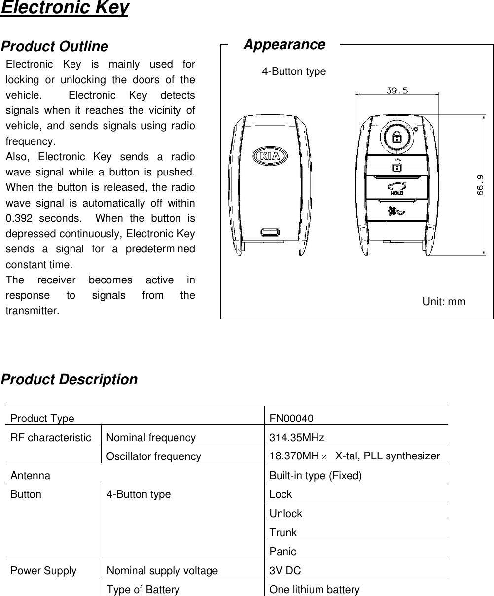   Electronic Key  Product Outline                  Product Description  Product Type   FN00040 RF characteristic Nominal frequency 314.35MHz  Oscillator frequency 18.370MHｚ  X-tal, PLL synthesizer Antenna Built-in type (Fixed) Button 4-Button type Lock   Unlock   Trunk   Panic Power Supply Nominal supply voltage 3V DC  Type of Battery One lithium battery      Electronic  Key  is  mainly  used  for locking  or  unlocking  the  doors  of  the vehicle.    Electronic  Key  detects signals  when  it  reaches  the  vicinity  of vehicle, and sends signals using radio frequency. Also,  Electronic  Key  sends  a  radio wave  signal  while  a  button  is  pushed.   When the button is released, the radio wave  signal  is  automatically  off  within 0.392  seconds.    When  the  button  is depressed continuously, Electronic Key sends  a  signal  for  a  predetermined constant time.     The  receiver  becomes  active  in response  to  signals  from  the transmitter. Unit: mm Appearance 4-Button type 