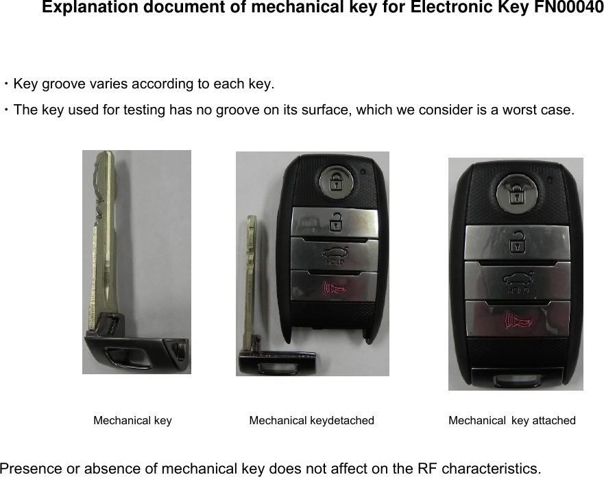 Explanation document of mechanical key for Electronic Key FN00040 ・Key groove varies according to each key. ・The key used for testing has no groove on its surface, which we consider is a worst case. Presence or absence of mechanical key does not affect on the RF characteristics. Mechanical key  detached Mechanical key attached Mechanical key 