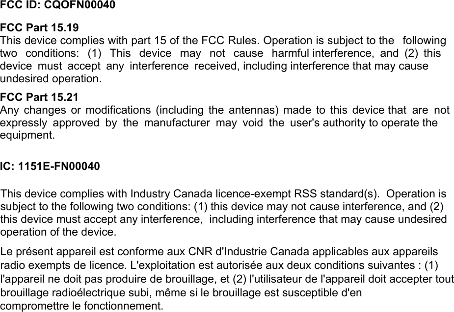 FCC ID: CQOFN00040FCC Part 15.19  This device complies with part 15 of the FCC Rules. Operation is subject to the  following two  conditions:  (1)  This  device  may  not  cause  harmful interference, and (2) this device must accept any interference received, including interference that may cause undesired operation. FCC Part 15.21  Any  changes  or modifications  (including  the  antennas)  made  to this  device that  are  not expressly  approved  by the  manufacturer  may  void  the  user&apos;s authority to operate the equipment. IC: 1151E-FN00040Le présent appareil est conforme aux CNR d&apos;Industrie Canada applicables aux appareils radio exempts de licence. L&apos;exploitation est autorisée aux deux conditions suivantes : (1) l&apos;appareil ne doit pas produire de brouillage, et (2) l&apos;utilisateur de l&apos;appareil doit accepter tout brouillage radioélectrique subi, même si le brouillage est susceptible d&apos;en  compromettre le fonctionnement. This device complies with Industry Canada licence-exempt RSS standard(s).  Operation is subject to the following two conditions: (1) this device may not cause interference, and (2) this device must accept any interference,  including interference that may cause undesired operation of the device. 