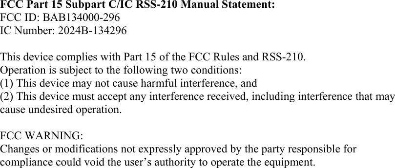 FCC Part 15 Subpart C/IC RSS-210 Manual Statement: FCC ID: BAB134000-296 IC Number: 2024B-134296  This device complies with Part 15 of the FCC Rules and RSS-210. Operation is subject to the following two conditions: (1) This device may not cause harmful interference, and  (2) This device must accept any interference received, including interference that may cause undesired operation.  FCC WARNING: Changes or modifications not expressly approved by the party responsible for compliance could void the user’s authority to operate the equipment.  