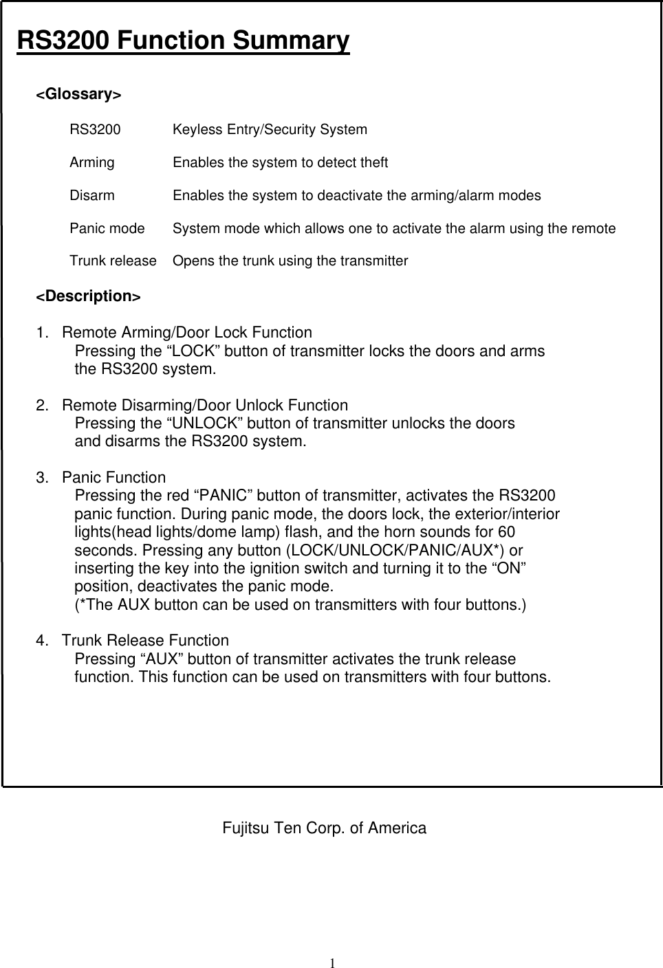 1RS3200 Function Summary&lt;Glossary&gt;RS3200 Keyless Entry/Security SystemArming Enables the system to detect theftDisarm Enables the system to deactivate the arming/alarm modesPanic mode System mode which allows one to activate the alarm using the remoteTrunk release Opens the trunk using the transmitter&lt;Description&gt;1. Remote Arming/Door Lock FunctionPressing the “LOCK” button of transmitter locks the doors and armsthe RS3200 system.2. Remote Disarming/Door Unlock FunctionPressing the “UNLOCK” button of transmitter unlocks the doorsand disarms the RS3200 system.3. Panic FunctionPressing the red “PANIC” button of transmitter, activates the RS3200panic function. During panic mode, the doors lock, the exterior/interiorlights(head lights/dome lamp) flash, and the horn sounds for 60seconds. Pressing any button (LOCK/UNLOCK/PANIC/AUX*) orinserting the key into the ignition switch and turning it to the “ON”position, deactivates the panic mode.(*The AUX button can be used on transmitters with four buttons.)4. Trunk Release FunctionPressing “AUX” button of transmitter activates the trunk releasefunction. This function can be used on transmitters with four buttons.Fujitsu Ten Corp. of America