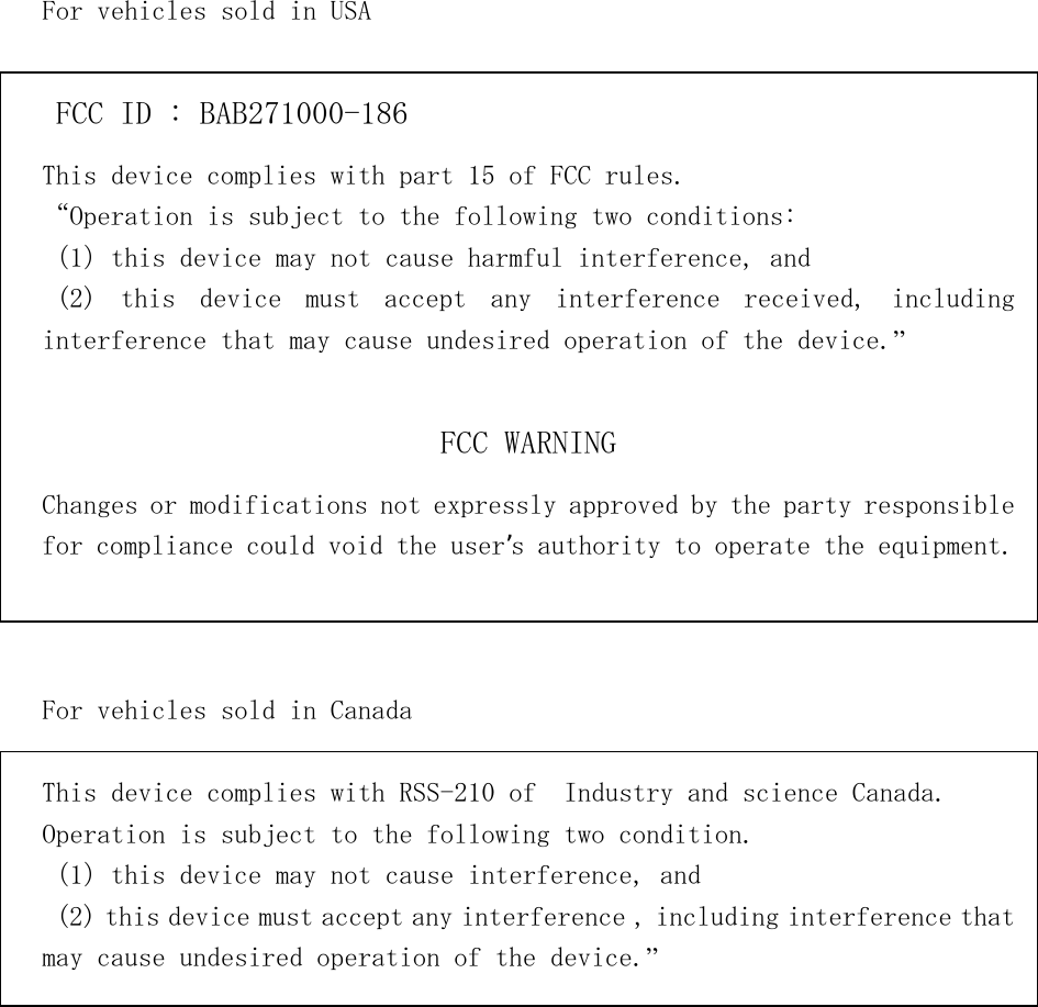         For vehicles sold in USA   FCC ID : BAB271000-186 This device complies with part 15 of FCC rules. “Operation is subject to the following two conditions: （1）this device may not cause harmful interference, and   (2) this device must accept any interference received, including interference that may cause undesired operation of the device.”     FCC WARNING Changes or modifications not expressly approved by the party responsible for compliance could void the user’s authority to operate the equipment.    For vehicles sold in Canada  This device complies with RSS-210 of  Industry and science Canada. Operation is subject to the following two condition. （1）this device may not cause interference, and    (2) this device must accept any interference , including interference that may cause undesired operation of the device.”          