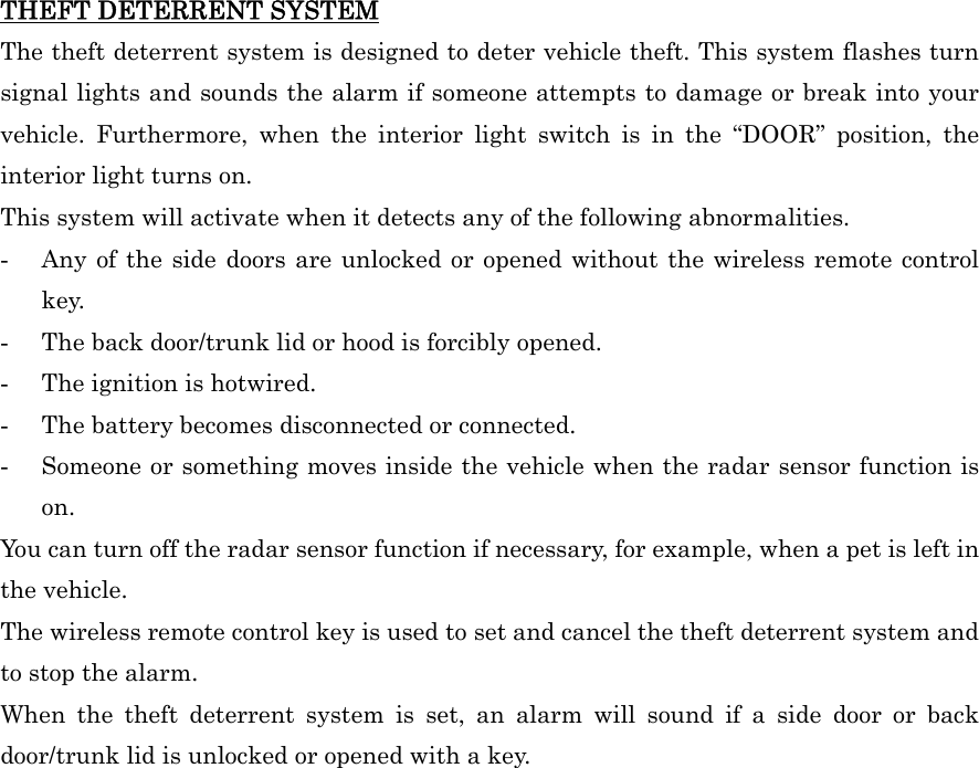 THEFT DETERRENT SYSTEM The theft deterrent system is designed to deter vehicle theft. This system flashes turn signal lights and sounds the alarm if someone attempts to damage or break into your vehicle. Furthermore, when the interior light switch is in the “DOOR” position, the interior light turns on. This system will activate when it detects any of the following abnormalities. -  Any of the side doors are unlocked or opened without the wireless remote control key. -  The back door/trunk lid or hood is forcibly opened. -  The ignition is hotwired. -  The battery becomes disconnected or connected. -  Someone or something moves inside the vehicle when the radar sensor function is on. You can turn off the radar sensor function if necessary, for example, when a pet is left in the vehicle. The wireless remote control key is used to set and cancel the theft deterrent system and to stop the alarm. When the theft deterrent system is set, an alarm will sound if a side door or back door/trunk lid is unlocked or opened with a key.   