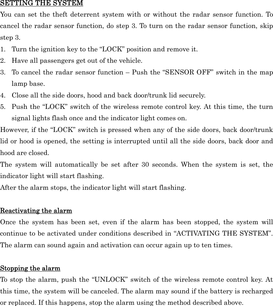 SETTING THE SYSTEM You can set the theft deterrent system with or without the radar sensor function. To cancel the radar sensor function, do step 3. To turn on the radar sensor function, skip step 3. 1.  Turn the ignition key to the “LOCK” position and remove it. 2.  Have all passengers get out of the vehicle. 3.  To cancel the radar sensor function – Push the “SENSOR OFF” switch in the map lamp base. 4.  Close all the side doors, hood and back door/trunk lid securely. 5.  Push the “LOCK” switch of the wireless remote control key. At this time, the turn signal lights flash once and the indicator light comes on. However, if the “LOCK” switch is pressed when any of the side doors, back door/trunk lid or hood is opened, the setting is interrupted until all the side doors, back door and hood are closed. The system will automatically be set after 30 seconds. When the system is set, the indicator light will start flashing. After the alarm stops, the indicator light will start flashing.  Reactivating the alarm Once the system has been set, even if the alarm has been stopped, the system will continue to be activated under conditions described in “ACTIVATING THE SYSTEM”. The alarm can sound again and activation can occur again up to ten times.  Stopping the alarm To stop the alarm, push the “UNLOCK” switch of the wireless remote control key. At this time, the system will be canceled. The alarm may sound if the battery is recharged or replaced. If this happens, stop the alarm using the method described above.   