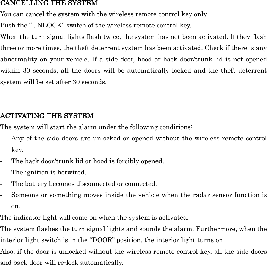 CANCELLING THE SYSTEM You can cancel the system with the wireless remote control key only. Push the “UNLOCK” switch of the wireless remote control key. When the turn signal lights flash twice, the system has not been activated. If they flash three or more times, the theft deterrent system has been activated. Check if there is any abnormality on your vehicle. If a side door, hood or back door/trunk lid is not opened within 30 seconds, all the doors will be automatically locked and the theft deterrent system will be set after 30 seconds.   ACTIVATING THE SYSTEM The system will start the alarm under the following conditions; -  Any of the side doors are unlocked or opened without the wireless remote control key. -  The back door/trunk lid or hood is forcibly opened. -  The ignition is hotwired. -  The battery becomes disconnected or connected. -  Someone or something moves inside the vehicle when the radar sensor function is on. The indicator light will come on when the system is activated. The system flashes the turn signal lights and sounds the alarm. Furthermore, when the interior light switch is in the “DOOR” position, the interior light turns on. Also, if the door is unlocked without the wireless remote control key, all the side doors and back door will re-lock automatically.   