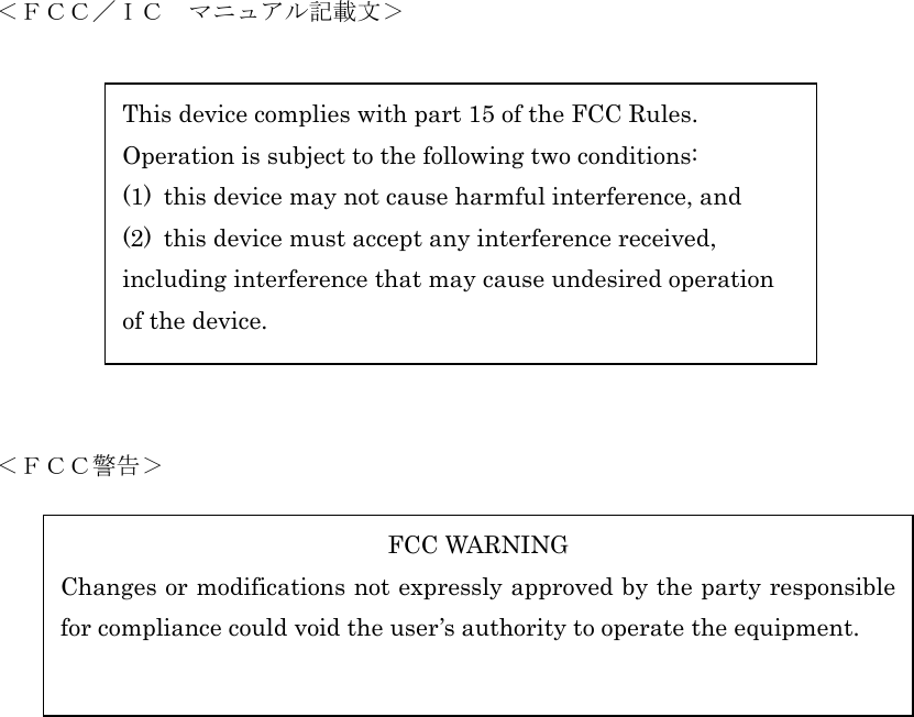      ＜ＦＣＣ／ＩＣ  マニュアル記載文＞   This device complies with part 15 of the FCC Rules. Operation is subject to the following two conditions: (1)  this device may not cause harmful interference, and (2)  this device must accept any interference received, including interference that may cause undesired operation   of the device.         ＜ＦＣＣ警告＞  FCC WARNING Changes or modifications not expressly approved by the party responsiblefor compliance could void the user’s authority to operate the equipment.             