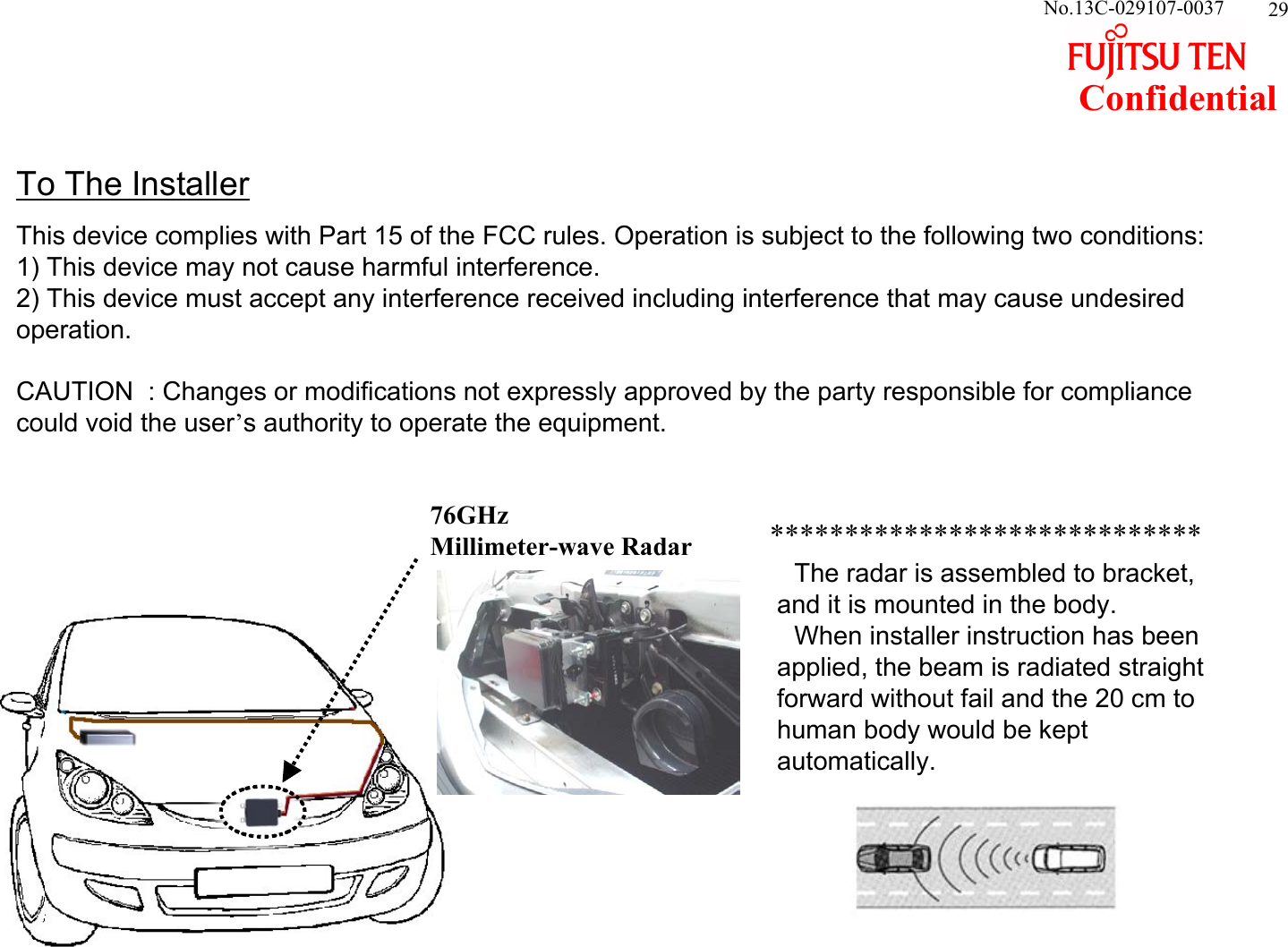 29ConfidentialNo.13C-029107-003776GHzMillimeter-wave RadarTo The InstallerThis device complies with Part 15 of the FCC rules. Operation is subject to the following two conditions:1) This device may not cause harmful interference. 2) This device must accept any interference received including interference that may cause undesired operation.CAUTION  : Changes or modifications not expressly approved by the party responsible for compliance could void the user’s authority to operate the equipment.　The radar is assembled to bracket, and it is mounted in the body.　　　 　　　When installer instruction has been applied, the beam is radiated straight forward without fail and the 20 cm to human body would be kept automatically. *****************************