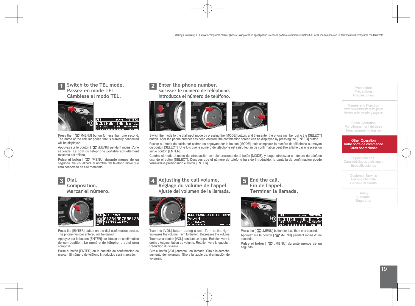 19PrecautionsPrécautionsPrecaucionesNames and FunctionNoms des commandes et des piècesNombres de los controles y las piezasBasic OperationFonctionnement de baseFuncionamiento básicoOther OperationAutre sorte de commandeOtras operaciones6SHFL¿FDWLRQVCaractéristiques techniques (VSHFL¿FDFLRQHV&amp;XVWRPHU6HUYLFH6HUYLFHFOLHQWqOH6HUYLFLRDOFOLHQWH6DIHW\6pFXULWp6HJXULGDG6ZLWFKWRWKH7(/PRGH3DVVH]HQPRGH7(/&amp;iPELHVHDOPRGR7(/1Press the [  0(18@EXWWRQIRUOHVVWKDQRQHVHFRQGThe name of the cellular phone that is currently connected will be displayed.Appuyez sur le bouton [  0(18@SHQGDQWPRLQVGXQHseconde. Le nom du téléphone portable actuellement UDFFRUGpHVWDI¿FKpPulse el botón [  0(18@GXUDQWHPHQRVGHXQVHJXQGR6HYLVXDOL]DUiHOQRPEUHGHOWHOpIRQRPyYLOTXHestá conectado en ese momento.(QWHUWKHSKRQHQXPEHU6DLVLVVH]OHQXPpURGHWpOpSKRQH,QWURGX]FDHOQ~PHURGHWHOpIRQR2Dial.Composition.0DUFDUHOQ~PHUR3$GMXVWLQJWKHFDOOYROXPHRéglage du volume de l&apos;appel.Ajuste del volumen de la llamada.43UHVVWKH&gt;(17(5@EXWWRQRQWKHGLDOFRQ¿UPDWLRQVFUHHQThe phone number entered will be dialed.$SSX\H]VXUOHERXWRQ&gt;(17(5@VXUOpFUDQGHFRQ¿UPDWLRQde composition. Le numéro de téléphone saisi sera composé.3XOVHHOERWyQ&gt;(17(5@HQODSDQWDOODGHFRQ¿UPDFLyQGHmarcar. El número de teléfono introducido será marcado.Turn the [VOL] button during a call. Turn to the right: Increases the volume. Turn to the left: Decreases the volume.Tournez le bouton [VOL] pendant un appel. Rotation vers la droite : Augmentation du volume. Rotation vers la gauche : Réduction du volume.*LUHHOERWyQ&gt;92/@GXUDQWHXQDOODPDGD*LURDODGHUHFKDDXPHQWRGHOYROXPHQ*LURDODL]TXLHUGDGLVPLQXFLyQGHOvolumen.(QGWKHFDOOFin de l&apos;appel.Terminar la llamada.5Press the [  0(18@EXWWRQIRUOHVVWKDQRQHVHFRQGAppuyez sur le bouton [  0(18@SHQGDQWPRLQVGXQHseconde.Pulse el botón [  0(18@GXUDQWHPHQRVGHXQsegundo.6ZLWFKWKHPRGHWRWKHGLDOLQSXWPRGHE\SUHVVLQJWKH&gt;02&apos;(@EXWWRQDQGWKHQHQWHUWKHSKRQHQXPEHUXVLQJWKH&gt;6(/(&amp;7@EXWWRQ$IWHUWKHSKRQHQXPEHUKDVEHHQHQWHUHGWKHFRQ¿UPDWLRQVFUHHQFDQEHGLVSOD\HGE\SUHVVLQJWKH&gt;(17(5@EXWWRQPasser au mode de saisie par cadran en appuyant sur le bouton [MODE], puis composez le numéro de téléphone au moyen GXERXWRQ&gt;6(/(&amp;7@8QHIRLVTXHOHQXPpURGHWpOpSKRQHHVWVDLVLOpFUDQGHFRQ¿UPDWLRQSHXWrWUHDI¿FKpSDUXQHSUHVVLRQsur le bouton [ENTER].Cambie el modo al modo de introducción con dial presionando el botón [MODE], y luego introduzca el número de teléfono XVDQGRHOERWyQ&gt;6(/(&amp;7@&apos;HVSXpVTXHHOQ~PHURGHWHOpIRQRKDVLGRLQWURGXFLGRODSDQWDOODGHFRQILUPDFLyQSXHGHvisualizarse presionando el botón [ENTER].Making a call using a Bluetooth-compatible cellular phone / Pour placer un appel par un téléphone portable compatible Bluetooth / Hacer una llamada con un teléfono móvil compatible con Bluetooth