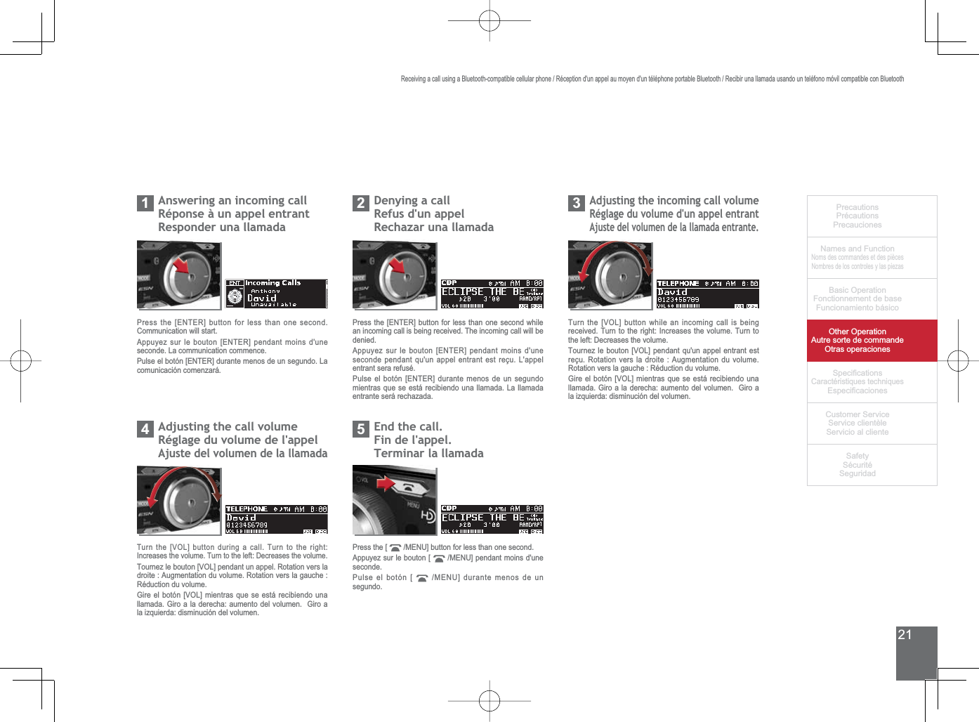 21PrecautionsPrécautionsPrecaucionesNames and FunctionNoms des commandes et des piècesNombres de los controles y las piezasBasic OperationFonctionnement de baseFuncionamiento básicoOther OperationAutre sorte de commandeOtras operaciones6SHFL¿FDWLRQVCaractéristiques techniques (VSHFL¿FDFLRQHV&amp;XVWRPHU6HUYLFH6HUYLFHFOLHQWqOH6HUYLFLRDOFOLHQWH6DIHW\6pFXULWp6HJXULGDGReceiving a call using a Bluetooth-compatible cellular phone / Réception d&apos;un appel au moyen d&apos;un téléphone portable Bluetooth / Recibir una llamada usando un teléfono móvil compatible con BluetoothAnswering an incoming callRéponse à un appel entrantResponder una llamada1Press the [ENTER] button for less than one second. Communication will start.Appuyez sur le bouton [ENTER] pendant moins d&apos;une seconde. La communication commence.Pulse el botón [ENTER] durante menos de un segundo. La comunicación comenzará.Denying a callRefus d&apos;un appel5HFKD]DUXQDOODPDGD2Press the [ENTER] button for less than one second while an incoming call is being received. The incoming call will be denied.Appuyez sur le bouton [ENTER] pendant moins d&apos;une seconde pendant qu&apos;un appel entrant est reçu. L&apos;appel entrant sera refusé.Pulse el botón [ENTER] durante menos de un segundo mientras que se está recibiendo una llamada. La llamada entrante será rechazada.$GMXVWLQJWKHLQFRPLQJFDOOYROXPHRéglage du volume d&apos;un appel entrantAjuste del volumen de la llamada entrante.3Turn the [VOL] button while an incoming call is being received. Turn to the right: Increases the volume. Turn to the left: Decreases the volume.Tournez le bouton [VOL] pendant qu&apos;un appel entrant est reçu. Rotation vers la droite : Augmentation du volume. Rotation vers la gauche : Réduction du volume.*LUHHOERWyQ&gt;92/@PLHQWUDVTXHVHHVWiUHFLELHQGRXQDOODPDGD*LURDODGHUHFKDDXPHQWRGHOYROXPHQ*LURDla izquierda: disminución del volumen.$GMXVWLQJWKHFDOOYROXPHRéglage du volume de l&apos;appelAjuste del volumen de la llamada4Turn the [VOL] button during a call. Turn to the right: Increases the volume. Turn to the left: Decreases the volume.Tournez le bouton [VOL] pendant un appel. Rotation vers la droite : Augmentation du volume. Rotation vers la gauche : Réduction du volume.*LUHHOERWyQ&gt;92/@PLHQWUDVTXHVHHVWiUHFLELHQGRXQDOODPDGD*LURDODGHUHFKDDXPHQWRGHOYROXPHQ*LURDla izquierda: disminución del volumen.(QGWKHFDOOFin de l&apos;appel.Terminar la llamada5Press the [  0(18@EXWWRQIRUOHVVWKDQRQHVHFRQGAppuyez sur le bouton [  0(18@SHQGDQWPRLQVGXQHseconde.Pulse el botón [  0(18@GXUDQWHPHQRVGHXQsegundo.