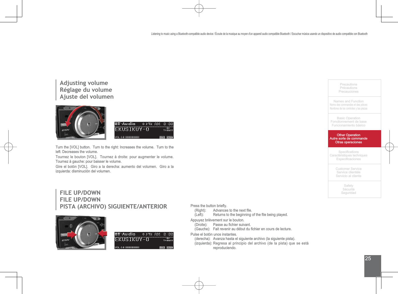 25PrecautionsPrécautionsPrecaucionesNames and FunctionNoms des commandes et des piècesNombres de los controles y las piezasBasic OperationFonctionnement de baseFuncionamiento básicoOther OperationAutre sorte de commandeOtras operaciones6SHFL¿FDWLRQVCaractéristiques techniques (VSHFL¿FDFLRQHV&amp;XVWRPHU6HUYLFH6HUYLFHFOLHQWqOH6HUYLFLRDOFOLHQWH6DIHW\6pFXULWp6HJXULGDGListening to music using a Bluetooth-compatible audio device / Écoute de la musique au moyen d&apos;un appareil audio compatible Bluetooth / Escuchar música usando un dispositivo de audio compatible con BluetoothAdjusting volumeRéglage du volumeAjuste del volumen),/(83&apos;2:1),/(83&apos;2:13,67$$5&amp;+,926,*8,(17($17(5,25Turn the [VOL] button.  Turn to the right: Increases the volume.  Turn to the left: Decreases the volume.Tournez le bouton [VOL].  Tournez à droite: pour augmenter le volume.  Tournez à gauche: pour baisser le volume.*LUHHOERWyQ&gt;92/@*LURDODGHUHFKDDXPHQWRGHOYROXPHQ*LURDODizquierda: disminución del volumen.3UHVVWKHEXWWRQEULHÀ\5LJKW $GYDQFHVWRWKHQH[W¿OH/HIW 5HWXUQVWRWKHEHJLQQLQJRIWKH¿OHEHLQJSOD\HGAppuyez brièvement sur le bouton.&apos;URLWH 3DVVHDX¿FKLHUVXLYDQW*DXFKH )DLWUHYHQLUDXGpEXWGX¿FKLHUHQFRXUVGHOHFWXUHPulse el botón unos instantes.(derecha): Avanza hasta el siguiente archivo (la siguiente pista).(izquierda): Regresa al principio del archivo (de la pista) que se está reproduciendo.