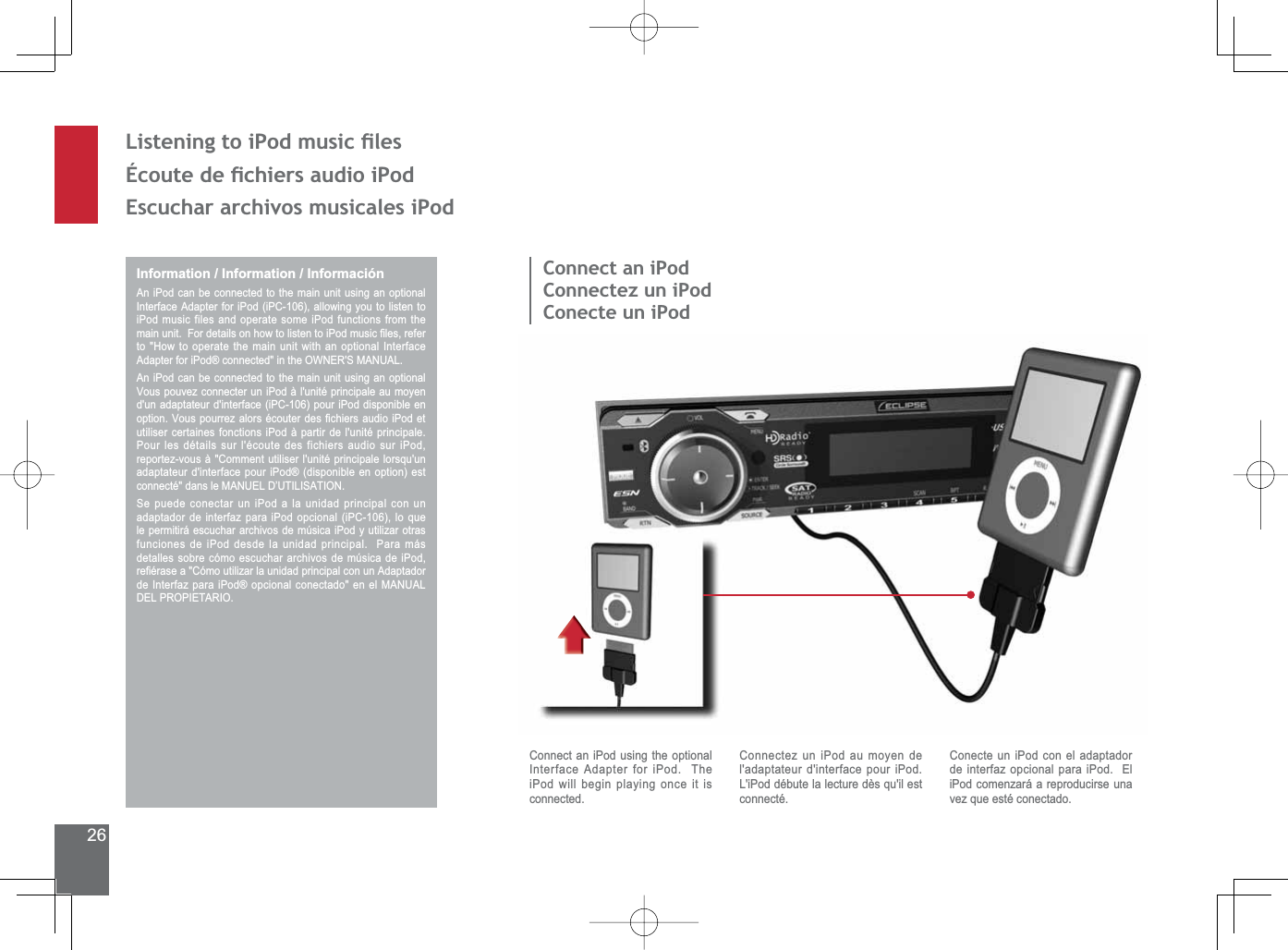 26/LVWHQLQJWRL3RGPXVLFÀOHVeFRXWHGHÀFKLHUVDXGLRL3RG(VFXFKDUDUFKLYRVPXVLFDOHVL3RGInformation / Information / InformaciónAn iPod can be connected to the main unit using an optional Interface Adapter for iPod (iPC-106), allowing you to listen to iPod music files and operate some iPod functions from the PDLQXQLW)RUGHWDLOVRQKRZWROLVWHQWRL3RGPXVLF¿OHVUHIHUto &quot;How to operate the main unit with an optional Interface $GDSWHUIRUL3RGFRQQHFWHGLQWKH2:1(560$18$/An iPod can be connected to the main unit using an optional Vous pouvez connecter un iPod à l&apos;unité principale au moyen d&apos;un adaptateur d&apos;interface (iPC-106) pour iPod disponible en RSWLRQ9RXVSRXUUH]DORUVpFRXWHUGHV¿FKLHUVDXGLRL3RGHWutiliser certaines fonctions iPod à partir de l&apos;unité principale.  Pour les détails sur l&apos;écoute des fichiers audio sur iPod, reportez-vous à &quot;Comment utiliser l&apos;unité principale lorsqu&apos;un adaptateur d&apos;interface pour iPod® (disponible en option) est FRQQHFWpGDQVOH0$18(/&apos;¶87,/,6$7,216HSXHGHFRQHFWDUXQL3RGDODXQLGDGSULQFLSDOFRQXQadaptador de interfaz para iPod opcional (iPC-106), lo que le permitirá escuchar archivos de música iPod y utilizar otras funciones de iPod desde la unidad principal.  Para más detalles sobre cómo escuchar archivos de música de iPod, UH¿pUDVHD&amp;yPRXWLOL]DUODXQLGDGSULQFLSDOFRQXQ$GDSWDGRUGH,QWHUID]SDUDL3RGRSFLRQDOFRQHFWDGRHQHO0$18$/DEL PROPIETARIO.Connect an iPodConnectez un iPodConecte un iPodConnect an iPod using the optional Interface Adapter for iPod.  The iPod will begin playing once it is connected.Connectez un iPod au moyen de l&apos;adaptateur d&apos;interface pour iPod.  L&apos;iPod débute la lecture dès qu&apos;il est connecté.Conecte un iPod con el adaptador de interfaz opcional para iPod.  El iPod comenzará a reproducirse una vez que esté conectado.