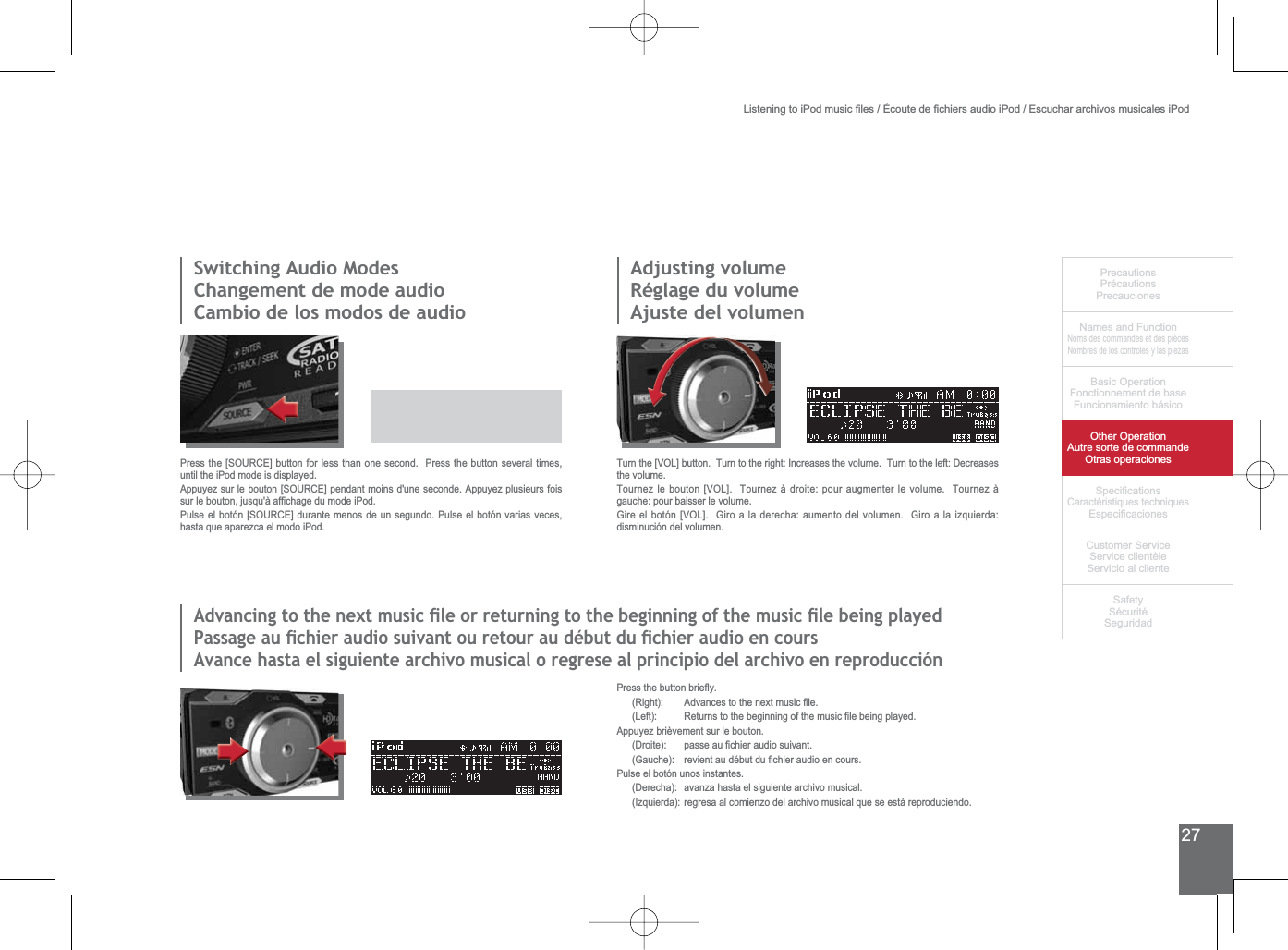 27PrecautionsPrécautionsPrecaucionesNames and FunctionNoms des commandes et des piècesNombres de los controles y las piezasBasic OperationFonctionnement de baseFuncionamiento básicoOther OperationAutre sorte de commandeOtras operaciones6SHFL¿FDWLRQVCaractéristiques techniques (VSHFL¿FDFLRQHV&amp;XVWRPHU6HUYLFH6HUYLFHFOLHQWqOH6HUYLFLRDOFOLHQWH6DIHW\6pFXULWp6HJXULGDG/LVWHQLQJWRL3RGPXVLF¿OHVeFRXWHGH¿FKLHUVDXGLRL3RG(VFXFKDUDUFKLYRVPXVLFDOHVL3RG3UHVVWKHEXWWRQEULHÀ\ 5LJKW $GYDQFHVWRWKHQH[WPXVLF¿OH /HIW 5HWXUQVWRWKHEHJLQQLQJRIWKHPXVLF¿OHEHLQJSOD\HGAppuyez brièvement sur le bouton. &apos;URLWH SDVVHDX¿FKLHUDXGLRVXLYDQW *DXFKH UHYLHQWDXGpEXWGX¿FKLHUDXGLRHQFRXUVPulse el botón unos instantes.(Derecha): avanza hasta el siguiente archivo musical.(Izquierda): regresa al comienzo del archivo musical que se está reproduciendo. 6ZLWFKLQJ$XGLR0RGHV&amp;KDQJHPHQWGHPRGHDXGLRCambio de los modos de audio3UHVVWKH&gt;6285&amp;(@EXWWRQIRUOHVVWKDQRQHVHFRQG3UHVVWKHEXWWRQVHYHUDOWLPHVuntil the iPod mode is displayed.$SSX\H]VXUOHERXWRQ&gt;6285&amp;(@SHQGDQWPRLQVGXQHVHFRQGH$SSX\H]SOXVLHXUVIRLVVXUOHERXWRQMXVTXjDI¿FKDJHGXPRGHL3RG3XOVHHOERWyQ&gt;6285&amp;(@GXUDQWHPHQRVGHXQVHJXQGR3XOVHHOERWyQYDULDVYHFHVhasta que aparezca el modo iPod.Adjusting volumeRéglage du volumeAjuste del volumenTurn the [VOL] button.  Turn to the right: Increases the volume.  Turn to the left: Decreases the volume.Tournez le bouton [VOL].  Tournez à droite: pour augmenter le volume.  Tournez à gauche: pour baisser le volume.*LUHHOERWyQ&gt;92/@*LURDODGHUHFKDDXPHQWRGHOYROXPHQ*LURDODL]TXLHUGDdisminución del volumen.$GYDQFLQJWRWKHQH[WPXVLFÀOHRUUHWXUQLQJWRWKHEHJLQQLQJRIWKHPXVLFÀOHEHLQJSOD\HG3DVVDJHDXÀFKLHUDXGLRVXLYDQWRXUHWRXUDXGpEXWGXÀFKLHUDXGLRHQFRXUV$YDQFHKDVWDHOVLJXLHQWHDUFKLYRPXVLFDORUHJUHVHDOSULQFLSLRGHODUFKLYRHQUHSURGXFFLyQ