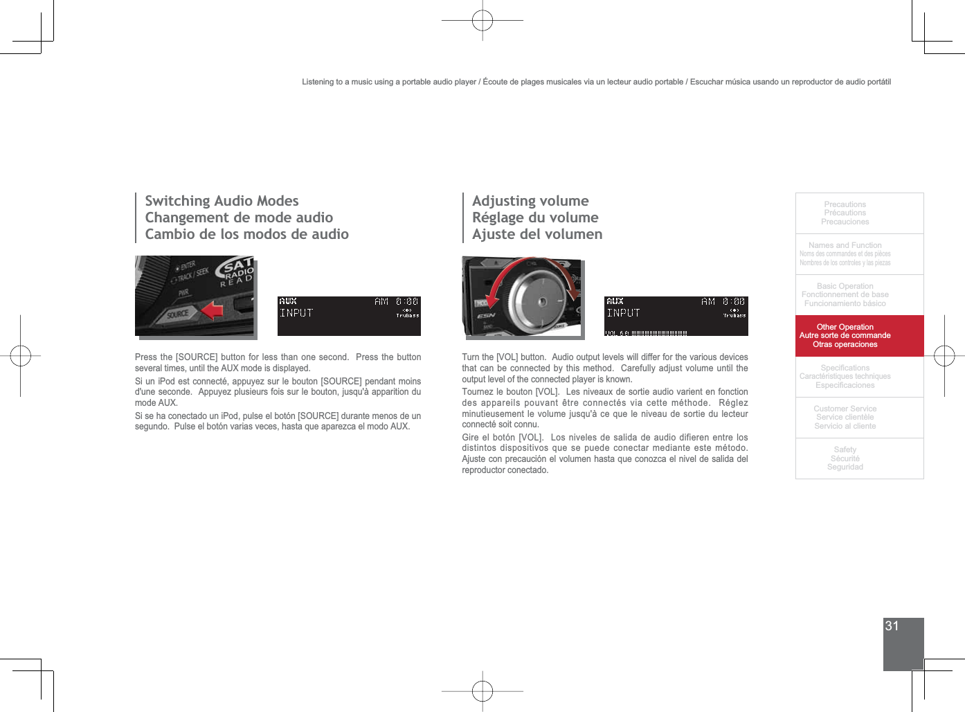 31PrecautionsPrécautionsPrecaucionesNames and FunctionNoms des commandes et des piècesNombres de los controles y las piezasBasic OperationFonctionnement de baseFuncionamiento básicoOther OperationAutre sorte de commandeOtras operaciones6SHFL¿FDWLRQVCaractéristiques techniques (VSHFL¿FDFLRQHV&amp;XVWRPHU6HUYLFH6HUYLFHFOLHQWqOH6HUYLFLRDOFOLHQWH6DIHW\6pFXULWp6HJXULGDG6ZLWFKLQJ$XGLR0RGHV&amp;KDQJHPHQWGHPRGHDXGLRCambio de los modos de audioAdjusting volumeRéglage du volumeAjuste del volumen3UHVVWKH&gt;6285&amp;(@EXWWRQIRUOHVVWKDQRQHVHFRQG3UHVVWKHEXWWRQVHYHUDOWLPHVXQWLOWKH$8;PRGHLVGLVSOD\HG6LXQL3RGHVWFRQQHFWpDSSX\H]VXUOHERXWRQ&gt;6285&amp;(@SHQGDQWPRLQVd&apos;une seconde.  Appuyez plusieurs fois sur le bouton, jusqu&apos;à apparition du PRGH$8;6LVHKDFRQHFWDGRXQL3RGSXOVHHOERWyQ&gt;6285&amp;(@GXUDQWHPHQRVGHXQVHJXQGR3XOVHHOERWyQYDULDVYHFHVKDVWDTXHDSDUH]FDHOPRGR$8;Turn the [VOL] button.  Audio output levels will differ for the various devices that can be connected by this method.  Carefully adjust volume until the output level of the connected player is known.7RXUQH]OHERXWRQ&gt;92/@/HVQLYHDX[GHVRUWLHDXGLRYDULHQWHQIRQFWLRQGHVDSSDUHLOVSRXYDQWrWUHFRQQHFWpVYLDFHWWHPpWKRGH5pJOH]minutieusement le volume jusqu&apos;à ce que le niveau de sortie du lecteur connecté soit connu.*LUHHOERWyQ&gt;92/@/RVQLYHOHVGHVDOLGDGHDXGLRGLILHUHQHQWUHORVdistintos dispositivos que se puede conectar mediante este método. Ajuste con precaución el volumen hasta que conozca el nivel de salida del reproductor conectado.Listening to a music using a portable audio player / Écoute de plages musicales via un lecteur audio portable / Escuchar música usando un reproductor de audio portátil