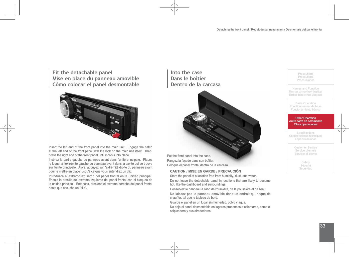 33PrecautionsPrécautionsPrecaucionesNames and FunctionNoms des commandes et des piècesNombres de los controles y las piezasBasic OperationFonctionnement de baseFuncionamiento básicoOther OperationAutre sorte de commandeOtras operaciones6SHFL¿FDWLRQVCaractéristiques techniques (VSHFL¿FDFLRQHV&amp;XVWRPHU6HUYLFH6HUYLFHFOLHQWqOH6HUYLFLRDOFOLHQWH6DIHW\6pFXULWp6HJXULGDG)LWWKHGHWDFKDEOHSDQHOMise en place du panneau amovibleCómo colocar el panel desmontableInsert the left end of the front panel into the main unit.  Engage the catch at the left end of the front panel with the lock on the main unit itself.  Then, press the right end of the front panel until it clicks into place.Insérez la partie gauche du panneau avant dans l&apos;unité principale.  Placez OHORTXHWjOH[WUpPLWpJDXFKHGXSDQQHDXDYDQWGDQVODFDYLWpTXLVHWURXYHVXUOXQLWpSULQFLSDOH$ORUVDSSX\H]VXUOH[WUpPLWpGURLWHGXSDQQHDXDYDQWpour le mettre en place jusqu&apos;à ce que vous entendiez un clic.,QWURGX]FDHOH[WUHPRL]TXLHUGRGHOSDQHOIURQWDOHQODXQLGDGSULQFLSDO(QFDMHODSUHVLOODGHOH[WUHPRL]TXLHUGRGHOSDQHOIURQWDOFRQHOEORTXHRGHODXQLGDGSULQFLSDO(QWRQFHVSUHVLRQHHOH[WUHPRGHUHFKRGHOSDQHOIURQWDOhasta que escuche un &quot;clic&quot;.Put the front panel into the case.Rangez la façade dans son boîtier.Coloque el panel frontal dentro de la carcasa.CAUTION / MISE EN GARDE / PRECAUCIÓN6WRUHWKHSDQHODWDORFDWLRQIUHHIURPKXPLGLW\GXVWDQGZDWHUDo not leave the detachable panel in locations that are likely to become hot, like the dashboard and surroundings.Conservez le panneau à l&apos;abri de l&apos;humidité, de la poussière et de l&apos;eau.Ne laissez pas le panneau amovible dans un endroit qui risque de chauffer, tel que le tableau de bord.*XDUGHHOSDQHOHQXQOXJDUVLQKXPHGDGSROYR\DJXDNo deje el panel desmontable en lugares propensos a calentarse, como el salpicadero y sus alrededores.Detaching the front panel / Retrait du panneau avant / Desmontaje del panel frontal,QWRWKHFDVHDans le boîtierDentro de la carcasa