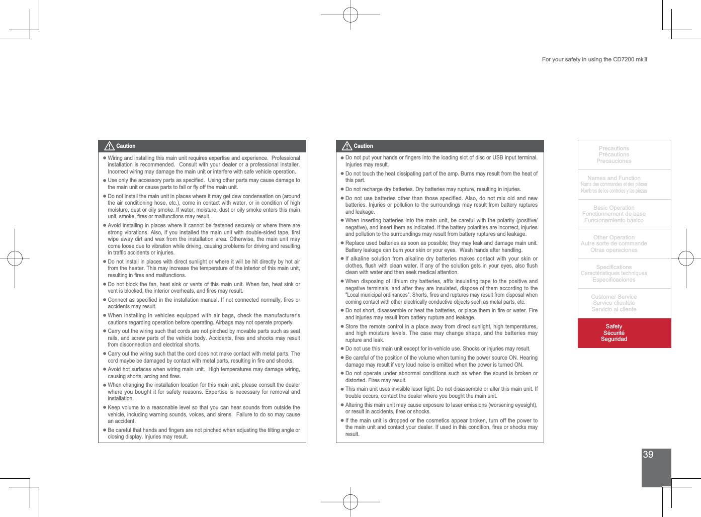 39PrecautionsPrécautionsPrecaucionesNames and FunctionNoms des commandes et des piècesNombres de los controles y las piezasBasic OperationFonctionnement de baseFuncionamiento básicoOther OperationAutre sorte de commandeOtras operaciones6SHFL¿FDWLRQVCaractéristiques techniques (VSHFL¿FDFLRQHV&amp;XVWRPHU6HUYLFH6HUYLFHFOLHQWqOH6HUYLFLRDOFOLHQWH6DIHW\6pFXULWp6HJXULGDGFor your safety in using the CD7200 mkIICaution:LULQJDQGLQVWDOOLQJWKLVPDLQXQLWUHTXLUHVH[SHUWLVHDQGH[SHULHQFH3URIHVVLRQDOinstallation is recommended.  Consult with your dealer or a professional installer.  Incorrect wiring may damage the main unit or interfere with safe vehicle operation.8VHRQO\WKHDFFHVVRU\SDUWVDVVSHFL¿HG8VLQJRWKHUSDUWVPD\FDXVHGDPDJHWRWKHPDLQXQLWRUFDXVHSDUWVWRIDOORUÀ\RIIWKHPDLQXQLWDo not install the main unit in places where it may get dew condensation on (around the air conditioning hose, etc.), come in contact with water, or in condition of high moisture, dust or oily smoke. If water, moisture, dust or oily smoke enters this main XQLWVPRNH¿UHVRUPDOIXQFWLRQVPD\UHVXOWAvoid installing in places where it cannot be fastened securely or where there are VWURQJYLEUDWLRQV$OVRLI\RXLQVWDOOHGWKHPDLQXQLWZLWKGRXEOHVLGHGWDSH¿UVWZLSHDZD\GLUWDQGZD[IURPWKHLQVWDOODWLRQDUHD2WKHUZLVHWKHPDLQXQLWPD\come loose due to vibration while driving, causing problems for driving and resulting LQWUDI¿FDFFLGHQWVRULQMXULHVDo not install in places with direct sunlight or where it will be hit directly by hot air from the heater. This may increase the temperature of the interior of this main unit, UHVXOWLQJLQ¿UHVDQGPDOIXQFWLRQVDo not block the fan, heat sink or vents of this main unit. When fan, heat sink or YHQWLVEORFNHGWKHLQWHULRURYHUKHDWVDQG¿UHVPD\UHVXOW&amp;RQQHFWDVVSHFL¿HGLQWKHLQVWDOODWLRQPDQXDO,IQRWFRQQHFWHGQRUPDOO\¿UHVRUaccidents may result.When installing in vehicles equipped with air bags, check the manufacturer&apos;s cautions regarding operation before operating. Airbags may not operate properly.Carry out the wiring such that cords are not pinched by movable parts such as seat UDLOVDQGVFUHZSDUWVRIWKHYHKLFOHERG\$FFLGHQWV¿UHVDQGVKRFNVPD\UHVXOWfrom disconnection and electrical shorts. Carry out the wiring such that the cord does not make contact with metal parts. The FRUGPD\EHEHGDPDJHGE\FRQWDFWZLWKPHWDOSDUWVUHVXOWLQJLQ¿UHDQGVKRFNVAvoid hot surfaces when wiring main unit.  High temperatures may damage wiring, FDXVLQJVKRUWVDUFLQJDQG¿UHVWhen changing the installation location for this main unit, please consult the dealer ZKHUH\RXERXJKWLWIRUVDIHW\UHDVRQV([SHUWLVHLVQHFHVVDU\IRUUHPRYDODQGinstallation.Keep volume to a reasonable level so that you can hear sounds from outside the vehicle, including warning sounds, voices, and sirens.  Failure to do so may cause an accident.%HFDUHIXOWKDWKDQGVDQG¿QJHUVDUHQRWSLQFKHGZKHQDGMXVWLQJWKHWLOWLQJDQJOHRUclosing display. Injuries may result.••••••••••••••Caution&apos;RQRWSXW\RXUKDQGVRU¿QJHUVLQWRWKHORDGLQJVORWRIGLVFRU86%LQSXWWHUPLQDOInjuries may result.Do not touch the heat dissipating part of the amp. Burns may result from the heat of this part.Do not recharge dry batteries. Dry batteries may rupture, resulting in injuries.&apos;RQRWXVHEDWWHULHVRWKHUWKDQWKRVHVSHFLILHG$OVRGRQRWPL[ROGDQGQHZbatteries. Injuries or pollution to the surroundings may result from battery ruptures and leakage.When inserting batteries into the main unit, be careful with the polarity (positive/negative), and insert them as indicated. If the battery polarities are incorrect, injuries and pollution to the surroundings may result from battery ruptures and leakage.Replace used batteries as soon as possible; they may leak and damage main unit.  Battery leakage can burn your skin or your eyes.  Wash hands after handling.If alkaline solution from alkaline dry batteries makes contact with your skin or FORWKHVÀXVKZLWKFOHDQZDWHU,IDQ\RIWKHVROXWLRQJHWVLQ\RXUH\HVDOVRÀXVKclean with water and then seek medical attention. :KHQGLVSRVLQJRIOLWKLXPGU\EDWWHULHVDIIL[LQVXODWLQJWDSHWRWKHSRVLWLYHDQGnegative terminals, and after they are insulated, dispose of them according to the /RFDOPXQLFLSDORUGLQDQFHV6KRUWV¿UHVDQGUXSWXUHVPD\UHVXOWIURPGLVSRVDOZKHQcoming contact with other electrically conductive objects such as metal parts, etc. &apos;RQRWVKRUWGLVDVVHPEOHRUKHDWWKHEDWWHULHVRUSODFHWKHPLQ¿UHRUZDWHU)LUHand injuries may result from battery rupture and leakage.6WRUHWKHUHPRWHFRQWUROLQDSODFHDZD\IURPGLUHFWVXQOLJKWKLJKWHPSHUDWXUHVand high moisture levels. The case may change shape, and the batteries may rupture and leak.&apos;RQRWXVHWKLVPDLQXQLWH[FHSWIRULQYHKLFOHXVH6KRFNVRULQMXULHVPD\UHVXOWBe careful of the position of the volume when turning the power source ON. Hearing damage may result if very loud noise is emitted when the power is turned ON.Do not operate under abnormal conditions such as when the sound is broken or distorted. Fires may result.This main unit uses invisible laser light. Do not disassemble or alter this main unit. If trouble occurs, contact the dealer where you bought the main unit.$OWHULQJWKLVPDLQXQLWPD\FDXVHH[SRVXUHWRODVHUHPLVVLRQVZRUVHQLQJH\HVLJKWRUUHVXOWLQDFFLGHQWV¿UHVRUVKRFNVIf the main unit is dropped or the cosmetics appear broken, turn off the power to WKHPDLQXQLWDQGFRQWDFW\RXUGHDOHU,IXVHGLQWKLVFRQGLWLRQ¿UHVRUVKRFNVPD\result.••••••••••••••••