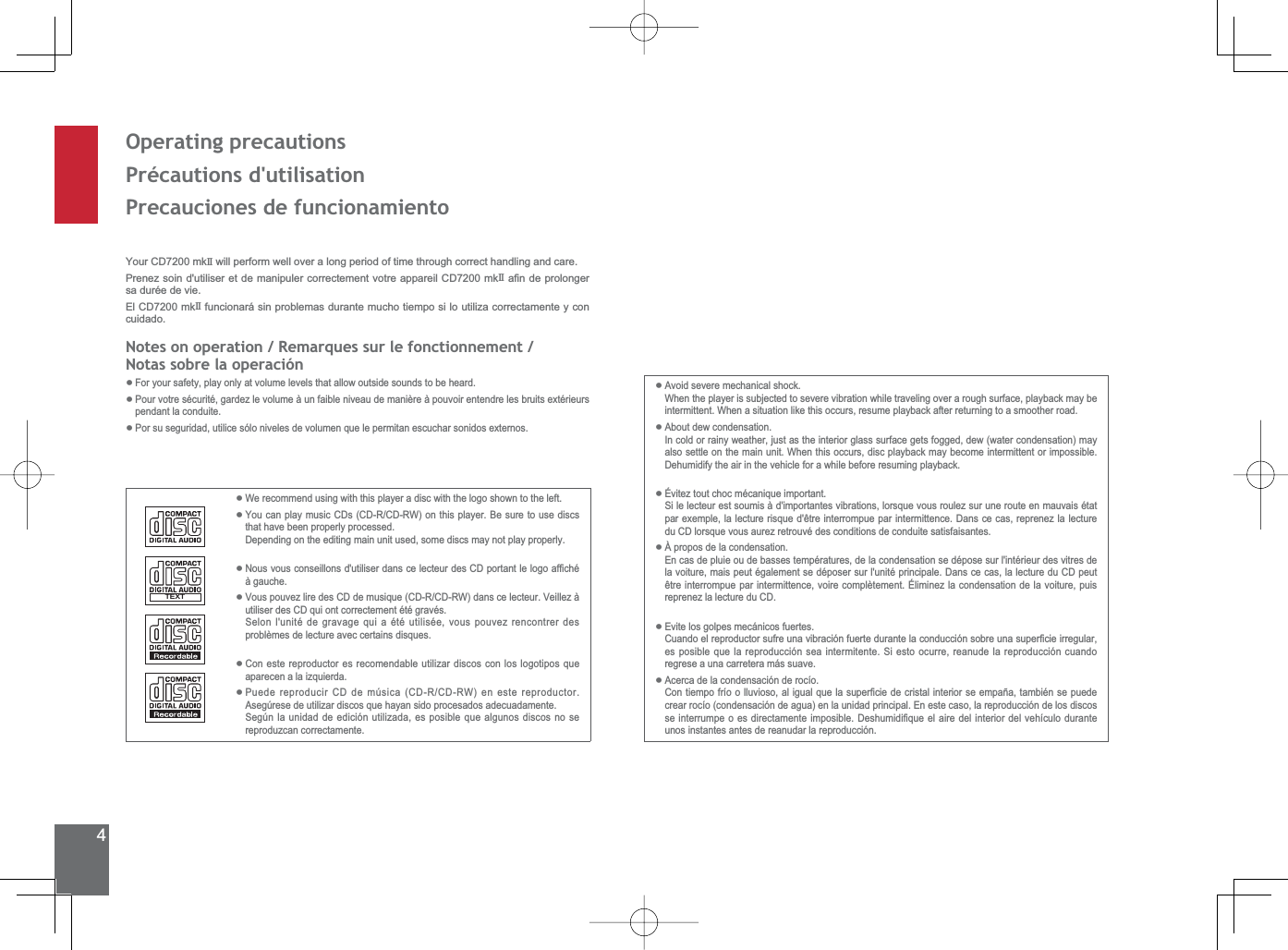 4Operating precautionsPrécautions d&apos;utilisationPrecauciones de funcionamientoWe recommend using with this player a disc with the logo shown to the left.You can play music CDs (CD-R/CD-RW) on this player. Be sure to use discs that have been properly processed. Depending on the editing main unit used, some discs may not play properly.1RXVYRXVFRQVHLOORQVGXWLOLVHUGDQVFHOHFWHXUGHV&amp;&apos;SRUWDQWOHORJRDI¿FKpà gauche.Vous pouvez lire des CD de musique (CD-R/CD-RW) dans ce lecteur. Veillez à utiliser des CD qui ont correctement été gravés.6HORQOXQLWpGHJUDYDJHTXLDpWpXWLOLVpHYRXVSRXYH]UHQFRQWUHUGHVproblèmes de lecture avec certains disques.Con este reproductor es recomendable utilizar discos con los logotipos que aparecen a la izquierda.Puede reproducir CD de música (CD-R/CD-RW) en este reproductor. Asegúrese de utilizar discos que hayan sido procesados adecuadamente.6HJ~QODXQLGDGGHHGLFLyQXWLOL]DGDHVSRVLEOHTXHDOJXQRVGLVFRVQRVHreproduzcan correctamente.••••••Your CD7200 mkII  will perform well over a long period of time through correct handling and care.Prenez soin d&apos;utiliser et de manipuler correctement votre appareil CD7200 mkII D¿QGHSURORQJHUsa durée de vie.El CD7200 mkII  funcionará sin problemas durante mucho tiempo si lo utiliza correctamente y con cuidado.1RWHVRQRSHUDWLRQ5HPDUTXHVVXUOHIRQFWLRQQHPHQWNotas sobre la operaciónFor your safety, play only at volume levels that allow outside sounds to be heard.3RXUYRWUHVpFXULWpJDUGH]OHYROXPHjXQIDLEOHQLYHDXGHPDQLqUHjSRXYRLUHQWHQGUHOHVEUXLWVH[WpULHXUVpendant la conduite.3RUVXVHJXULGDGXWLOLFHVyORQLYHOHVGHYROXPHQTXHOHSHUPLWDQHVFXFKDUVRQLGRVH[WHUQRV•••Avoid severe mechanical shock.When the player is subjected to severe vibration while traveling over a rough surface, playback may be intermittent. When a situation like this occurs, resume playback after returning to a smoother road.About dew condensation.In cold or rainy weather, just as the interior glass surface gets fogged, dew (water condensation) may also settle on the main unit. When this occurs, disc playback may become intermittent or impossible. Dehumidify the air in the vehicle for a while before resuming playback.Évitez tout choc mécanique important.6LOHOHFWHXUHVWVRXPLVjGLPSRUWDQWHVYLEUDWLRQVORUVTXHYRXVURXOH]VXUXQHURXWHHQPDXYDLVpWDWSDUH[HPSOHODOHFWXUHULVTXHGrWUHLQWHUURPSXHSDULQWHUPLWWHQFH&apos;DQVFHFDVUHSUHQH]ODOHFWXUHdu CD lorsque vous aurez retrouvé des conditions de conduite satisfaisantes.À propos de la condensation.En cas de pluie ou de basses températures, de la condensation se dépose sur l&apos;intérieur des vitres de la voiture, mais peut également se déposer sur l&apos;unité principale. Dans ce cas, la lecture du CD peut rWUHLQWHUURPSXHSDULQWHUPLWWHQFHYRLUHFRPSOqWHPHQWeOLPLQH]ODFRQGHQVDWLRQGHODYRLWXUHSXLVreprenez la lecture du CD.Evite los golpes mecánicos fuertes.&amp;XDQGRHOUHSURGXFWRUVXIUHXQDYLEUDFLyQIXHUWHGXUDQWHODFRQGXFFLyQVREUHXQDVXSHU¿FLHLUUHJXODUHVSRVLEOHTXHODUHSURGXFFLyQVHDLQWHUPLWHQWH6LHVWRRFXUUHUHDQXGHODUHSURGXFFLyQFXDQGRregrese a una carretera más suave.Acerca de la condensación de rocío.&amp;RQWLHPSRIUtRROOXYLRVRDOLJXDOTXHODVXSHU¿FLHGHFULVWDOLQWHULRUVHHPSDxDWDPELpQVHSXHGHcrear rocío (condensación de agua) en la unidad principal. En este caso, la reproducción de los discos VHLQWHUUXPSHRHVGLUHFWDPHQWHLPSRVLEOH&apos;HVKXPLGL¿TXHHODLUHGHOLQWHULRUGHOYHKtFXORGXUDQWHunos instantes antes de reanudar la reproducción.••••••