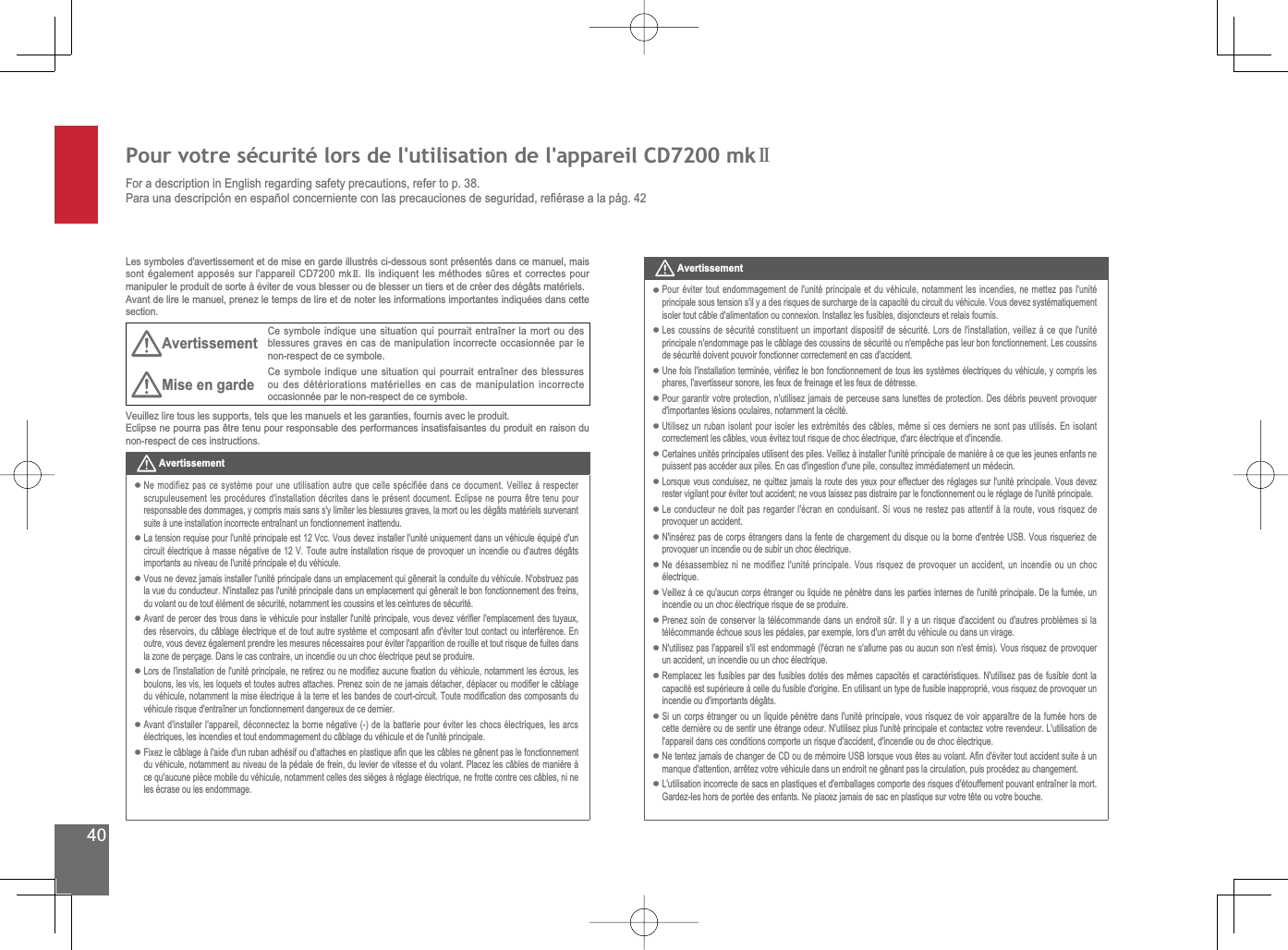 40Pour votre sécurité lors de l&apos;utilisation de l&apos;appareil CD7200 mkIIFor a description in English regarding safety precautions, refer to p. 38.3DUDXQDGHVFULSFLyQHQHVSDxROFRQFHUQLHQWHFRQODVSUHFDXFLRQHVGHVHJXULGDGUH¿pUDVHDODSiJLes symboles d&apos;avertissement et de mise en garde illustrés ci-dessous sont présentés dans ce manuel, mais sont également apposés sur l&apos;appareil CD7200 mkII . Ils indiquent les méthodes sûres et correctes pour manipuler le produit de sorte à éviter de vous blesser ou de blesser un tiers et de créer des dégâts matériels.Avant de lire le manuel, prenez le temps de lire et de noter les informations importantes indiquées dans cette section.Avertissement Ce symbole indique une situation qui pourrait entraîner la mort ou des blessures graves en cas de manipulation incorrecte occasionnée par le non-respect de ce symbole.Mise en garde Ce symbole indique une situation qui pourrait entraîner des blessures ou des détériorations matérielles en cas de manipulation incorrecte occasionnée par le non-respect de ce symbole.Veuillez lire tous les supports, tels que les manuels et les garanties, fournis avec le produit.(FOLSVHQHSRXUUDSDVrWUHWHQXSRXUUHVSRQVDEOHGHVSHUIRUPDQFHVLQVDWLVIDLVDQWHVGXSURGXLWHQUDLVRQGXnon-respect de ces instructions.AvertissementNe modifiez pas ce système pour une utilisation autre que celle spécifiée dans ce document. Veillez à respecter VFUXSXOHXVHPHQWOHVSURFpGXUHVGLQVWDOODWLRQGpFULWHVGDQVOHSUpVHQWGRFXPHQW(FOLSVHQHSRXUUDrWUHWHQXSRXUresponsable des dommages, y compris mais sans s&apos;y limiter les blessures graves, la mort ou les dégâts matériels survenant suite à une installation incorrecte entraînant un fonctionnement inattendu. La tension requise pour l&apos;unité principale est 12 Vcc. Vous devez installer l&apos;unité uniquement dans un véhicule équipé d&apos;un circuit électrique à masse négative de 12 V. Toute autre installation risque de provoquer un incendie ou d&apos;autres dégâts importants au niveau de l&apos;unité principale et du véhicule.9RXVQHGHYH]MDPDLVLQVWDOOHUOXQLWpSULQFLSDOHGDQVXQHPSODFHPHQWTXLJrQHUDLWODFRQGXLWHGXYpKLFXOH1REVWUXH]SDVODYXHGXFRQGXFWHXU1LQVWDOOH]SDVOXQLWpSULQFLSDOHGDQVXQHPSODFHPHQWTXLJrQHUDLWOHERQIRQFWLRQQHPHQWGHVIUHLQVdu volant ou de tout élément de sécurité, notamment les coussins et les ceintures de sécurité.$YDQWGHSHUFHUGHVWURXVGDQVOHYpKLFXOHSRXULQVWDOOHUOXQLWpSULQFLSDOHYRXVGHYH]YpUL¿HUOHPSODFHPHQWGHVWX\DX[GHVUpVHUYRLUVGXFkEODJHpOHFWULTXHHWGHWRXWDXWUHV\VWqPHHWFRPSRVDQWD¿QGpYLWHUWRXWFRQWDFWRXLQWHUIpUHQFH(Qoutre, vous devez également prendre les mesures nécessaires pour éviter l&apos;apparition de rouille et tout risque de fuites dans la zone de perçage. Dans le cas contraire, un incendie ou un choc électrique peut se produire./RUVGHOLQVWDOODWLRQGHOXQLWpSULQFLSDOHQHUHWLUH]RXQHPRGL¿H]DXFXQH¿[DWLRQGXYpKLFXOHQRWDPPHQWOHVpFURXVOHVERXORQVOHVYLVOHVORTXHWVHWWRXWHVDXWUHVDWWDFKHV3UHQH]VRLQGHQHMDPDLVGpWDFKHUGpSODFHURXPRGL¿HUOHFkEODJHGXYpKLFXOHQRWDPPHQWODPLVHpOHFWULTXHjODWHUUHHWOHVEDQGHVGHFRXUWFLUFXLW7RXWHPRGL¿FDWLRQGHVFRPSRVDQWVGXYpKLFXOHULVTXHGHQWUDvQHUXQIRQFWLRQQHPHQWGDQJHUHX[GHFHGHUQLHUAvant d&apos;installer l&apos;appareil, déconnectez la borne négative (-) de la batterie pour éviter les chocs électriques, les arcs électriques, les incendies et tout endommagement du câblage du véhicule et de l&apos;unité principale.)L[H]OHFkEODJHjODLGHGXQUXEDQDGKpVLIRXGDWWDFKHVHQSODVWLTXHD¿QTXHOHVFkEOHVQHJrQHQWSDVOHIRQFWLRQQHPHQWdu véhicule, notamment au niveau de la pédale de frein, du levier de vitesse et du volant. Placez les câbles de manière à ce qu&apos;aucune pièce mobile du véhicule, notamment celles des sièges à réglage électrique, ne frotte contre ces câbles, ni ne les écrase ou les endommage.•••••••AvertissementPour éviter tout endommagement de l&apos;unité principale et du véhicule, notamment les incendies, ne mettez pas l&apos;unité principale sous tension s&apos;il y a des risques de surcharge de la capacité du circuit du véhicule. Vous devez systématiquement LVROHUWRXWFkEOHGDOLPHQWDWLRQRXFRQQH[LRQ,QVWDOOH]OHVIXVLEOHVGLVMRQFWHXUVHWUHODLVIRXUQLVLes coussins de sécurité constituent un important dispositif de sécurité. Lors de l&apos;installation, veillez à ce que l&apos;unité SULQFLSDOHQHQGRPPDJHSDVOHFkEODJHGHVFRXVVLQVGHVpFXULWpRXQHPSrFKHSDVOHXUERQIRQFWLRQQHPHQW/HVFRXVVLQVde sécurité doivent pouvoir fonctionner correctement en cas d&apos;accident.8QHIRLVOLQVWDOODWLRQWHUPLQpHYpUL¿H]OHERQIRQFWLRQQHPHQWGHWRXVOHVV\VWqPHVpOHFWULTXHVGXYpKLFXOH\FRPSULVOHVSKDUHVODYHUWLVVHXUVRQRUHOHVIHX[GHIUHLQDJHHWOHVIHX[GHGpWUHVVHPour garantir votre protection, n&apos;utilisez jamais de perceuse sans lunettes de protection. Des débris peuvent provoquer d&apos;importantes lésions oculaires, notamment la cécité.8WLOLVH]XQUXEDQLVRODQWSRXULVROHUOHVH[WUpPLWpVGHVFkEOHVPrPHVLFHVGHUQLHUVQHVRQWSDVXWLOLVpV(QLVRODQWcorrectement les câbles, vous évitez tout risque de choc électrique, d&apos;arc électrique et d&apos;incendie.Certaines unités principales utilisent des piles. Veillez à installer l&apos;unité principale de manière à ce que les jeunes enfants ne SXLVVHQWSDVDFFpGHUDX[SLOHV(QFDVGLQJHVWLRQGXQHSLOHFRQVXOWH]LPPpGLDWHPHQWXQPpGHFLQ/RUVTXHYRXVFRQGXLVH]QHTXLWWH]MDPDLVODURXWHGHV\HX[SRXUHIIHFWXHUGHVUpJODJHVVXUOXQLWpSULQFLSDOH9RXVGHYH]rester vigilant pour éviter tout accident; ne vous laissez pas distraire par le fonctionnement ou le réglage de l&apos;unité principale./HFRQGXFWHXUQHGRLWSDVUHJDUGHUOpFUDQHQFRQGXLVDQW6LYRXVQHUHVWH]SDVDWWHQWLIjODURXWHYRXVULVTXH]GHprovoquer un accident. 1LQVpUH]SDVGHFRUSVpWUDQJHUVGDQVODIHQWHGHFKDUJHPHQWGXGLVTXHRXODERUQHGHQWUpH86%9RXVULVTXHULH]GHprovoquer un incendie ou de subir un choc électrique.Ne désassemblez ni ne modifiez l&apos;unité principale. Vous risquez de provoquer un accident, un incendie ou un choc électrique.Veillez à ce qu&apos;aucun corps étranger ou liquide ne pénètre dans les parties internes de l&apos;unité principale. De la fumée, un incendie ou un choc électrique risque de se produire.Prenez soin de conserver la télécommande dans un endroit sûr. Il y a un risque d&apos;accident ou d&apos;autres problèmes si la WpOpFRPPDQGHpFKRXHVRXVOHVSpGDOHVSDUH[HPSOHORUVGXQDUUrWGXYpKLFXOHRXGDQVXQYLUDJHN&apos;utilisez pas l&apos;appareil s&apos;il est endommagé (l&apos;écran ne s&apos;allume pas ou aucun son n&apos;est émis). Vous risquez de provoquer un accident, un incendie ou un choc électrique. 5HPSODFH]OHVIXVLEOHVSDUGHVIXVLEOHVGRWpVGHVPrPHVFDSDFLWpVHWFDUDFWpULVWLTXHV1XWLOLVH]SDVGHIXVLEOHGRQWODcapacité est supérieure à celle du fusible d&apos;origine. En utilisant un type de fusible inapproprié, vous risquez de provoquer un incendie ou d&apos;importants dégâts.6LXQFRUSVpWUDQJHURXXQOLTXLGHSpQqWUHGDQVOXQLWpSULQFLSDOHYRXVULVTXH]GHYRLUDSSDUDvWUHGHODIXPpHKRUVGHcette dernière ou de sentir une étrange odeur. N&apos;utilisez plus l&apos;unité principale et contactez votre revendeur. L&apos;utilisation de l&apos;appareil dans ces conditions comporte un risque d&apos;accident, d&apos;incendie ou de choc électrique.1HWHQWH]MDPDLVGHFKDQJHUGH&amp;&apos;RXGHPpPRLUH86%ORUVTXHYRXVrWHVDXYRODQW$¿QGpYLWHUWRXWDFFLGHQWVXLWHjXQPDQTXHGDWWHQWLRQDUUrWH]YRWUHYpKLFXOHGDQVXQHQGURLWQHJrQDQWSDVODFLUFXODWLRQSXLVSURFpGH]DXFKDQJHPHQWL&apos;utilisation incorrecte de sacs en plastiques et d&apos;emballages comporte des risques d&apos;étouffement pouvant entraîner la mort. *DUGH]OHVKRUVGHSRUWpHGHVHQIDQWV1HSODFH]MDPDLVGHVDFHQSODVWLTXHVXUYRWUHWrWHRXYRWUHERXFKH•••••••••••••••••