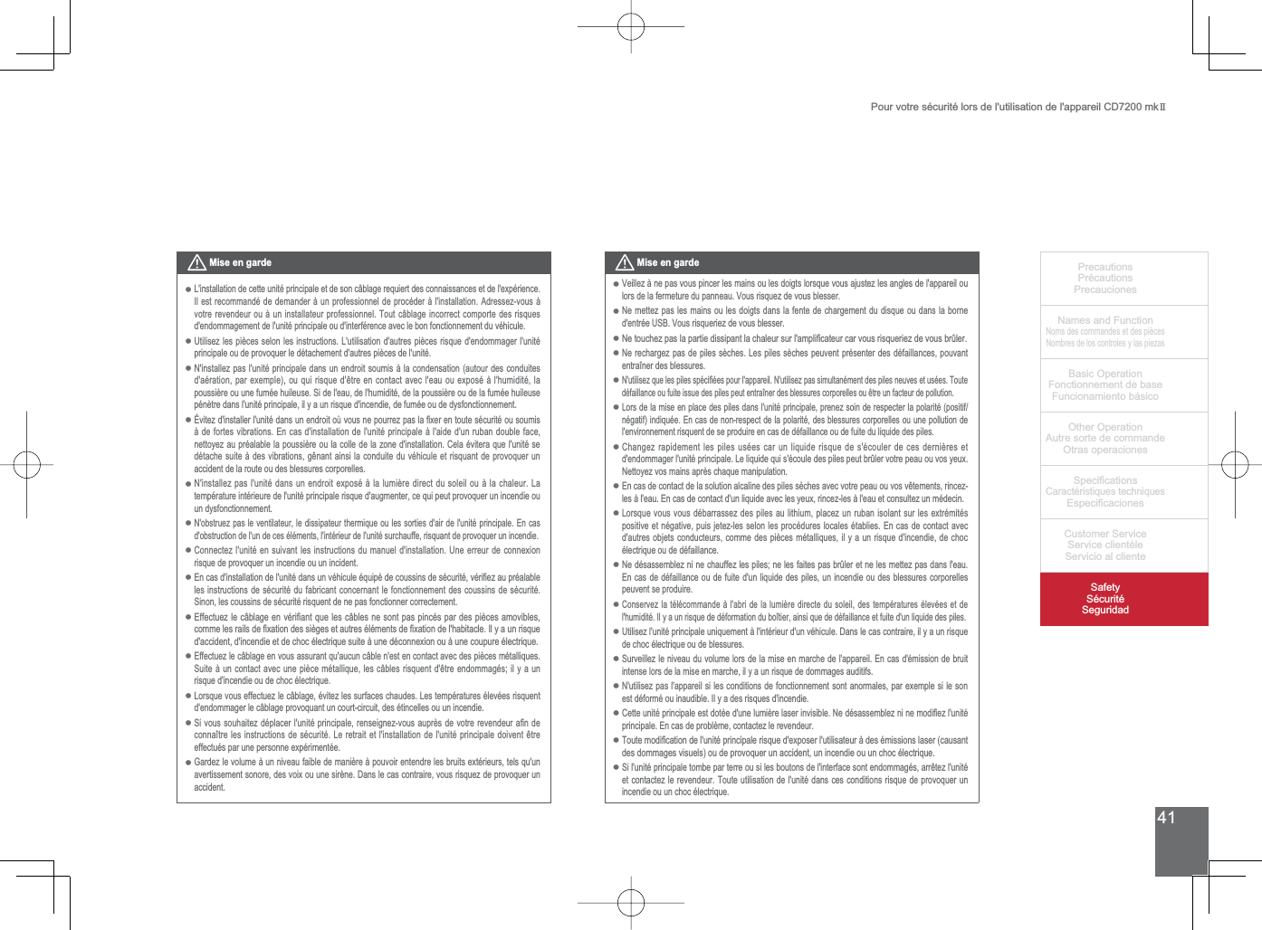 41PrecautionsPrécautionsPrecaucionesNames and FunctionNoms des commandes et des piècesNombres de los controles y las piezasBasic OperationFonctionnement de baseFuncionamiento básicoOther OperationAutre sorte de commandeOtras operaciones6SHFL¿FDWLRQVCaractéristiques techniques (VSHFL¿FDFLRQHV&amp;XVWRPHU6HUYLFH6HUYLFHFOLHQWqOH6HUYLFLRDOFOLHQWH6DIHW\6pFXULWp6HJXULGDGPour votre sécurité lors de l&apos;utilisation de l&apos;appareil CD7200 mkIIMise en garde/LQVWDOODWLRQGHFHWWHXQLWpSULQFLSDOHHWGHVRQFkEODJHUHTXLHUWGHVFRQQDLVVDQFHVHWGHOH[SpULHQFHIl est recommandé de demander à un professionnel de procéder à l&apos;installation. Adressez-vous à votre revendeur ou à un installateur professionnel. Tout câblage incorrect comporte des risques d&apos;endommagement de l&apos;unité principale ou d&apos;interférence avec le bon fonctionnement du véhicule.8WLOLVH]OHVSLqFHVVHORQOHVLQVWUXFWLRQV/XWLOLVDWLRQGDXWUHVSLqFHVULVTXHGHQGRPPDJHUOXQLWpprincipale ou de provoquer le détachement d&apos;autres pièces de l&apos;unité.N&apos;installez pas l&apos;unité principale dans un endroit soumis à la condensation (autour des conduites GDpUDWLRQSDUH[HPSOHRXTXLULVTXHGrWUHHQFRQWDFWDYHFOHDXRXH[SRVpjOKXPLGLWpODSRXVVLqUHRXXQHIXPpHKXLOHXVH6LGHOHDXGHOKXPLGLWpGHODSRXVVLqUHRXGHODIXPpHKXLOHXVHpénètre dans l&apos;unité principale, il y a un risque d&apos;incendie, de fumée ou de dysfonctionnement. eYLWH]GLQVWDOOHUOXQLWpGDQVXQHQGURLWRYRXVQHSRXUUH]SDVOD¿[HUHQWRXWHVpFXULWpRXVRXPLVà de fortes vibrations. En cas d&apos;installation de l&apos;unité principale à l&apos;aide d&apos;un ruban double face, nettoyez au préalable la poussière ou la colle de la zone d&apos;installation. Cela évitera que l&apos;unité se GpWDFKHVXLWHjGHVYLEUDWLRQVJrQDQWDLQVLODFRQGXLWHGXYpKLFXOHHWULVTXDQWGHSURYRTXHUXQaccident de la route ou des blessures corporelles. 1LQVWDOOH]SDVOXQLWpGDQVXQHQGURLWH[SRVpjODOXPLqUHGLUHFWGXVROHLORXjODFKDOHXU/Dtempérature intérieure de l&apos;unité principale risque d&apos;augmenter, ce qui peut provoquer un incendie ou un dysfonctionnement. N&apos;obstruez pas le ventilateur, le dissipateur thermique ou les sorties d&apos;air de l&apos;unité principale. En cas d&apos;obstruction de l&apos;un de ces éléments, l&apos;intérieur de l&apos;unité surchauffe, risquant de provoquer un incendie.&amp;RQQHFWH]OXQLWpHQVXLYDQWOHVLQVWUXFWLRQVGXPDQXHOGLQVWDOODWLRQ8QHHUUHXUGHFRQQH[LRQrisque de provoquer un incendie ou un incident. (QFDVGLQVWDOODWLRQGHOXQLWpGDQVXQYpKLFXOHpTXLSpGHFRXVVLQVGHVpFXULWpYpUL¿H]DXSUpDODEOHles instructions de sécurité du fabricant concernant le fonctionnement des coussins de sécurité. 6LQRQOHVFRXVVLQVGHVpFXULWpULVTXHQWGHQHSDVIRQFWLRQQHUFRUUHFWHPHQW(IIHFWXH]OHFkEODJHHQYpUL¿DQWTXHOHVFkEOHVQHVRQWSDVSLQFpVSDUGHVSLqFHVDPRYLEOHVFRPPHOHVUDLOVGH¿[DWLRQGHVVLqJHVHWDXWUHVpOpPHQWVGH¿[DWLRQGHOKDELWDFOH,O\DXQULVTXHGDFFLGHQWGLQFHQGLHHWGHFKRFpOHFWULTXHVXLWHjXQHGpFRQQH[LRQRXjXQHFRXSXUHpOHFWULTXHEffectuez le câblage en vous assurant qu&apos;aucun câble n&apos;est en contact avec des pièces métalliques. 6XLWHjXQFRQWDFWDYHFXQHSLqFHPpWDOOLTXHOHVFkEOHVULVTXHQWGrWUHHQGRPPDJpVLO\DXQrisque d&apos;incendie ou de choc électrique.Lorsque vous effectuez le câblage, évitez les surfaces chaudes. Les températures élevées risquent d&apos;endommager le câblage provoquant un court-circuit, des étincelles ou un incendie.6LYRXVVRXKDLWH]GpSODFHUOXQLWpSULQFLSDOHUHQVHLJQH]YRXVDXSUqVGHYRWUHUHYHQGHXUD¿QGHFRQQDvWUHOHVLQVWUXFWLRQVGHVpFXULWp/HUHWUDLWHWOLQVWDOODWLRQGHOXQLWpSULQFLSDOHGRLYHQWrWUHHIIHFWXpVSDUXQHSHUVRQQHH[SpULPHQWpH*DUGH]OHYROXPHjXQQLYHDXIDLEOHGHPDQLqUHjSRXYRLUHQWHQGUHOHVEUXLWVH[WpULHXUVWHOVTXXQDYHUWLVVHPHQWVRQRUHGHVYRL[RXXQHVLUqQH&apos;DQVOHFDVFRQWUDLUHYRXVULVTXH]GHSURYRTXHUXQaccident.•••••••••••••Mise en gardeVeillez à ne pas vous pincer les mains ou les doigts lorsque vous ajustez les angles de l&apos;appareil ou lors de la fermeture du panneau. Vous risquez de vous blesser.Ne mettez pas les mains ou les doigts dans la fente de chargement du disque ou dans la borne GHQWUpH86%9RXVULVTXHULH]GHYRXVEOHVVHU1HWRXFKH]SDVODSDUWLHGLVVLSDQWODFKDOHXUVXUODPSOL¿FDWHXUFDUYRXVULVTXHULH]GHYRXVEUOHUNe rechargez pas de piles sèches. Les piles sèches peuvent présenter des défaillances, pouvant entraîner des blessures.1XWLOLVH]TXHOHVSLOHVVSpFL¿pHVSRXUODSSDUHLO1XWLOLVH]SDVVLPXOWDQpPHQWGHVSLOHVQHXYHVHWXVpHV7RXWHGpIDLOODQFHRXIXLWHLVVXHGHVSLOHVSHXWHQWUDvQHUGHVEOHVVXUHVFRUSRUHOOHVRXrWUHXQIDFWHXUGHSROOXWLRQLors de la mise en place des piles dans l&apos;unité principale, prenez soin de respecter la polarité (positif/négatif) indiquée. En cas de non-respect de la polarité, des blessures corporelles ou une pollution de l&apos;environnement risquent de se produire en cas de défaillance ou de fuite du liquide des piles.Changez rapidement les piles usées car un liquide risque de s&apos;écouler de ces dernières et GHQGRPPDJHUOXQLWpSULQFLSDOH/HOLTXLGHTXLVpFRXOHGHVSLOHVSHXWEUOHUYRWUHSHDXRXYRV\HX[Nettoyez vos mains après chaque manipulation.(QFDVGHFRQWDFWGHODVROXWLRQDOFDOLQHGHVSLOHVVqFKHVDYHFYRWUHSHDXRXYRVYrWHPHQWVULQFH]OHVjOHDX(QFDVGHFRQWDFWGXQOLTXLGHDYHFOHV\HX[ULQFH]OHVjOHDXHWFRQVXOWH]XQPpGHFLQ/RUVTXHYRXVYRXVGpEDUUDVVH]GHVSLOHVDXOLWKLXPSODFH]XQUXEDQLVRODQWVXUOHVH[WUpPLWpVpositive et négative, puis jetez-les selon les procédures locales établies. En cas de contact avec d&apos;autres objets conducteurs, comme des pièces métalliques, il y a un risque d&apos;incendie, de choc électrique ou de défaillance. Ne désassemblez ni ne chauffez les piles; ne les faites pas brûler et ne les mettez pas dans l&apos;eau. En cas de défaillance ou de fuite d&apos;un liquide des piles, un incendie ou des blessures corporelles peuvent se produire.Conservez la télécommande à l&apos;abri de la lumière directe du soleil, des températures élevées et de l&apos;humidité. Il y a un risque de déformation du boîtier, ainsi que de défaillance et fuite d&apos;un liquide des piles.8WLOLVH]OXQLWpSULQFLSDOHXQLTXHPHQWjOLQWpULHXUGXQYpKLFXOH&apos;DQVOHFDVFRQWUDLUHLO\DXQULVTXHde choc électrique ou de blessures.6XUYHLOOH]OHQLYHDXGXYROXPHORUVGHODPLVHHQPDUFKHGHODSSDUHLO(QFDVGpPLVVLRQGHEUXLWintense lors de la mise en marche, il y a un risque de dommages auditifs.1XWLOLVH]SDVODSSDUHLOVLOHVFRQGLWLRQVGHIRQFWLRQQHPHQWVRQWDQRUPDOHVSDUH[HPSOHVLOHVRQest déformé ou inaudible. Il y a des risques d&apos;incendie.&amp;HWWHXQLWpSULQFLSDOHHVWGRWpHGXQHOXPLqUHODVHULQYLVLEOH1HGpVDVVHPEOH]QLQHPRGL¿H]OXQLWpprincipale. En cas de problème, contactez le revendeur.7RXWHPRGL¿FDWLRQGHOXQLWpSULQFLSDOHULVTXHGH[SRVHUOXWLOLVDWHXUjGHVpPLVVLRQVODVHUFDXVDQWdes dommages visuels) ou de provoquer un accident, un incendie ou un choc électrique.6LOXQLWpSULQFLSDOHWRPEHSDUWHUUHRXVLOHVERXWRQVGHOLQWHUIDFHVRQWHQGRPPDJpVDUUrWH]OXQLWpet contactez le revendeur. Toute utilisation de l&apos;unité dans ces conditions risque de provoquer un incendie ou un choc électrique.•••••••••••••••••