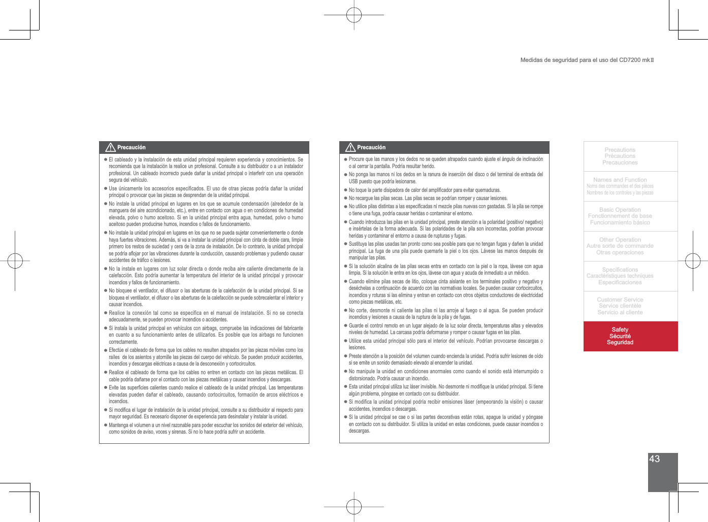 43PrecautionsPrécautionsPrecaucionesNames and FunctionNoms des commandes et des piècesNombres de los controles y las piezasBasic OperationFonctionnement de baseFuncionamiento básicoOther OperationAutre sorte de commandeOtras operaciones6SHFL¿FDWLRQVCaractéristiques techniques (VSHFL¿FDFLRQHV&amp;XVWRPHU6HUYLFH6HUYLFHFOLHQWqOH6HUYLFLRDOFOLHQWH6DIHW\6pFXULWp6HJXULGDGMedidas de seguridad para el uso del CD7200 mkIIPrecaución(OFDEOHDGR\ODLQVWDODFLyQGHHVWDXQLGDGSULQFLSDOUHTXLHUHQH[SHULHQFLD\FRQRFLPLHQWRV6Hrecomienda que la instalación la realice un profesional. Consulte a su distribuidor o a un instalador SURIHVLRQDO8QFDEOHDGRLQFRUUHFWRSXHGHGDxDUODXQLGDGSULQFLSDORLQWHUIHULUFRQXQDRSHUDFLyQsegura del vehículo.8VH~QLFDPHQWHORVDFFHVRULRVHVSHFLILFDGRV(OXVRGHRWUDVSLH]DVSRGUtDGDxDUODXQLGDGprincipal o provocar que las piezas se desprendan de la unidad principal.No instale la unidad principal en lugares en los que se acumule condensación (alrededor de la manguera del aire acondicionado, etc.), entre en contacto con agua o en condiciones de humedad HOHYDGDSROYRRKXPRDFHLWRVR6LHQODXQLGDGSULQFLSDOHQWUDDJXDKXPHGDGSROYRRKXPRaceitoso pueden producirse humos, incendios o fallos de funcionamiento. No instale la unidad principal en lugares en los que no se pueda sujetar convenientemente o donde haya fuertes vibraciones. Además, si va a instalar la unidad principal con cinta de doble cara, limpie primero los restos de suciedad y cera de la zona de instalación. De lo contrario, la unidad principal VHSRGUtDDÀRMDUSRUODVYLEUDFLRQHVGXUDQWHODFRQGXFFLyQFDXVDQGRSUREOHPDV\SXGLHQGRFDXVDUDFFLGHQWHVGHWUi¿FRROHVLRQHVNo la instale en lugares con luz solar directa o donde reciba aire caliente directamente de la calefacción. Esto podría aumentar la temperatura del interior de la unidad principal y provocar incendios y fallos de funcionamiento. 1REORTXHHHOYHQWLODGRUHOGLIXVRURODVDEHUWXUDVGHODFDOHIDFFLyQGHODXQLGDGSULQFLSDO6LVHbloquea el ventilador, el difusor o las aberturas de la calefacción se puede sobrecalentar el interior y causar incendios.5HDOLFHODFRQH[LyQWDOFRPRVHHVSHFLILFDHQHOPDQXDOGHLQVWDODFLyQ6LQRVHFRQHFWDadecuadamente, se pueden provocar incendios o accidentes. 6LLQVWDODODXQLGDGSULQFLSDOHQYHKtFXORVFRQDLUEDJVFRPSUXHEHODVLQGLFDFLRQHVGHOIDEULFDQWHen cuanto a su funcionamiento antes de utilizarlos. Es posible que los airbags no funcionen correctamente.Efectúe el cableado de forma que los cables no resulten atrapados por las piezas móviles como los UDtOHVGHORVDVLHQWRV\DWRUQLOOHODVSLH]DVGHOFXHUSRGHOYHKtFXOR6HSXHGHQSURGXFLUDFFLGHQWHVLQFHQGLRV\GHVFDUJDVHOpFWULFDVDFDXVDGHODGHVFRQH[LyQ\FRUWRFLUFXLWRVRealice el cableado de forma que los cables no entren en contacto con las piezas metálicas. El FDEOHSRGUtDGDxDUVHSRUHOFRQWDFWRFRQODVSLH]DVPHWiOLFDV\FDXVDULQFHQGLRV\GHVFDUJDV(YLWHODVVXSHU¿FLHVFDOLHQWHVFXDQGRUHDOLFHHOFDEOHDGRGHODXQLGDGSULQFLSDO/DVWHPSHUDWXUDVHOHYDGDVSXHGHQGDxDUHOFDEOHDGRFDXVDQGRFRUWRFLUFXLWRVIRUPDFLyQGHDUFRVHOpFWULFRVHincendios.6LPRGL¿FDHOOXJDUGHLQVWDODFLyQGHODXQLGDGSULQFLSDOFRQVXOWHDVXGLVWULEXLGRUDOUHVSHFWRSDUDPD\RUVHJXULGDG(VQHFHVDULRGLVSRQHUGHH[SHULHQFLDSDUDGHVLQVWDODU\LQVWDODUODXQLGDG0DQWHQJDHOYROXPHQDXQQLYHOUD]RQDEOHSDUDSRGHUHVFXFKDUORVVRQLGRVGHOH[WHULRUGHOYHKtFXORFRPRVRQLGRVGHDYLVRYRFHV\VLUHQDV6LQRORKDFHSRGUtDVXIULUXQDFFLGHQWH•••••••••••••PrecauciónProcure que las manos y los dedos no se queden atrapados cuando ajuste el ángulo de inclinación o al cerrar la pantalla. Podría resultar herido.No ponga las manos ni los dedos en la ranura de inserción del disco o del terminal de entrada del 86%SXHVWRTXHSRGUtDOHVLRQDUVH1RWRTXHODSDUWHGLVLSDGRUDGHFDORUGHODPSOL¿FDGRUSDUDHYLWDUTXHPDGXUDVNo recargue las pilas secas. Las pilas secas se podrían romper y causar lesiones.1RXWLOLFHSLODVGLVWLQWDVDODVHVSHFL¿FDGDVQLPH]FOHSLODVQXHYDVFRQJDVWDGDV6LODSLODVHURPSHo tiene una fuga, podría causar heridas o contaminar el entorno.Cuando introduzca las pilas en la unidad principal, preste atención a la polaridad (positivo/ negativo) HLQVpUWHODVGHODIRUPDDGHFXDGD6LODVSRODULGDGHVGHODSLODVRQLQFRUUHFWDVSRGUtDQSURYRFDUheridas y contaminar el entorno a causa de rupturas y fugas.6XVWLWX\DODVSLODVXVDGDVWDQSURQWRFRPRVHDSRVLEOHSDUDTXHQRWHQJDQIXJDV\GDxHQODXQLGDGprincipal. La fuga de una pila puede quemarle la piel o los ojos. Lávese las manos después de manipular las pilas.6LODVROXFLyQDOFDOLQDGHODVSLODVVHFDVHQWUDHQFRQWDFWRFRQODSLHORODURSDOiYHVHFRQDJXDOLPSLD6LODVROXFLyQOHHQWUDHQORVRMRVOiYHVHFRQDJXD\DFXGDGHLQPHGLDWRDXQPpGLFRCuando elimine pilas secas de litio, coloque cinta aislante en los terminales positivo y negativo y GHVpFKHODVDFRQWLQXDFLyQGHDFXHUGRFRQODVQRUPDWLYDVORFDOHV6HSXHGHQFDXVDUFRUWRFLUFXLWRVincendios y roturas si las elimina y entran en contacto con otros objetos conductores de electricidad como piezas metálicas, etc. 1RFRUWHGHVPRQWHQLFDOLHQWHODVSLODVQLODVDUURMHDOIXHJRRDODJXD6HSXHGHQSURGXFLUincendios y lesiones a causa de la ruptura de la pila y de fugas.*XDUGHHOFRQWUROUHPRWRHQXQOXJDUDOHMDGRGHODOX]VRODUGLUHFWDWHPSHUDWXUDVDOWDV\HOHYDGRVniveles de humedad. La carcasa podría deformarse y romper o causar fugas en las pilas.8WLOLFHHVWDXQLGDGSULQFLSDOVyORSDUDHOLQWHULRUGHOYHKtFXOR3RGUtDQSURYRFDUVHGHVFDUJDVRlesiones.Preste atención a la posición del volumen cuando encienda la unidad. Podría sufrir lesiones de oído si se emite un sonido demasiado elevado al encender la unidad.No manipule la unidad en condiciones anormales como cuando el sonido está interrumpido o distorsionado. Podría causar un incendio.(VWDXQLGDGSULQFLSDOXWLOL]DOX]OiVHULQYLVLEOH1RGHVPRQWHQLPRGL¿TXHODXQLGDGSULQFLSDO6LWLHQHalgún problema, póngase en contacto con su distribuidor.6LPRGLILFDODXQLGDGSULQFLSDOSRGUtDUHFLELUHPLVLRQHVOiVHUHPSHRUDQGRODYLVLyQRFDXVDUaccidentes, incendios o descargas.6LODXQLGDGSULQFLSDOVHFDHRVLODVSDUWHVGHFRUDWLYDVHVWiQURWDVDSDJXHODXQLGDG\SyQJDVHHQFRQWDFWRFRQVXGLVWULEXLGRU6LXWLOL]DODXQLGDGHQHVWDVFRQGLFLRQHVSXHGHFDXVDULQFHQGLRVRdescargas.•••••••••••••••••