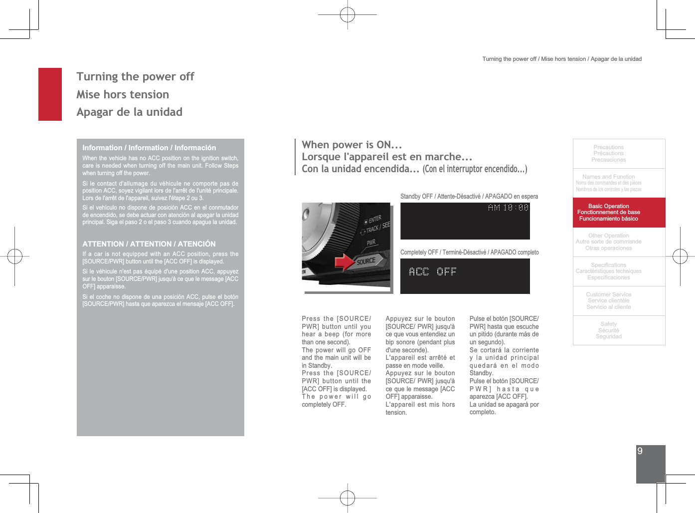9PrecautionsPrécautionsPrecaucionesNames and FunctionNoms des commandes et des piècesNombres de los controles y las piezasBasic OperationFonctionnement de baseFuncionamiento básicoOther OperationAutre sorte de commandeOtras operaciones6SHFL¿FDWLRQVCaractéristiques techniques (VSHFL¿FDFLRQHV&amp;XVWRPHU6HUYLFH6HUYLFHFOLHQWqOH6HUYLFLRDOFOLHQWH6DIHW\6pFXULWp6HJXULGDGTurning the power off / Mise hors tension / Apagar de la unidad7XUQLQJWKHSRZHURII0LVHKRUVWHQVLRQApagar de la unidadInformation / Information / InformaciónWhen the vehicle has no ACC position on the ignition switch, FDUHLVQHHGHGZKHQWXUQLQJRIIWKHPDLQXQLW)ROORZ6WHSVwhen turning off the power.6LOHFRQWDFWGDOOXPDJHGXYpKLFXOHQHFRPSRUWHSDVGHSRVLWLRQ$&amp;&amp;VR\H]YLJLODQWORUVGHODUUrWGHOXQLWpSULQFLSDOH/RUVGHODUUrWGHODSSDUHLOVXLYH]OpWDSHRX6LHOYHKtFXORQRGLVSRQHGHSRVLFLyQ$&amp;&amp;HQHOFRQPXWDGRUde encendido, se debe actuar con atención al apagar la unidad SULQFLSDO6LJDHOSDVRRHOSDVRFXDQGRDSDJXHODXQLGDGATTENTION / ATTENTION / ATENCIÓNIf a car is not equipped with an ACC position, press the &gt;6285&amp;(3:5@EXWWRQXQWLOWKH&gt;$&amp;&amp;2))@LVGLVSOD\HG6LOHYpKLFXOHQHVWSDVpTXLSpGXQHSRVLWLRQ$&amp;&amp;DSSX\H]VXUOHERXWRQ&gt;6285&amp;(3:5@MXVTXjFHTXHOHPHVVDJH&gt;$&amp;&amp;OFF] apparaisse.6LHOFRFKHQRGLVSRQHGHXQDSRVLFLyQ$&amp;&amp;SXOVHHOERWyQ&gt;6285&amp;(3:5@KDVWDTXHDSDUH]FDHOPHQVDMH&gt;$&amp;&amp;2))@:KHQSRZHULV21/RUVTXHODSSDUHLOHVWHQPDUFKHCon la unidad encendida... (Con el interruptor encendido...)3UHVVWKH&gt;6285&amp;(PWR] button until you hear a beep (for more than one second).The power will go OFF and the main unit will be LQ6WDQGE\3UHVVWKH&gt;6285&amp;(PWR] button until the [ACC OFF] is displayed.The power will go completely OFF.Appuyez sur le bouton &gt;6285&amp;(3:5@MXVTXjce que vous entendiez un bip sonore (pendant plus d&apos;une seconde)./DSSDUHLOHVWDUUrWpHWpasse en mode veille.Appuyez sur le bouton &gt;6285&amp;(3:5@MXVTXjce que le message [ACC OFF] apparaisse.L&apos;appareil est mis hors tension.3XOVHHOERWyQ&gt;6285&amp;(PWR] hasta que escuche un pitido (durante más de un segundo).6HFRUWDUiODFRUULHQWHy la unidad principal quedará en el modo 6WDQGE\3XOVHHOERWyQ&gt;6285&amp;(PWR] hasta que aparezca [ACC OFF].La unidad se apagará por completo.6WDQGE\2))$WWHQWH&apos;pVDFWLYp$3$*$&apos;2HQHVSHUD&amp;RPSOHWHO\2))7HUPLQp&apos;pVDFWLYp$3$*$&apos;2FRPSOHWR