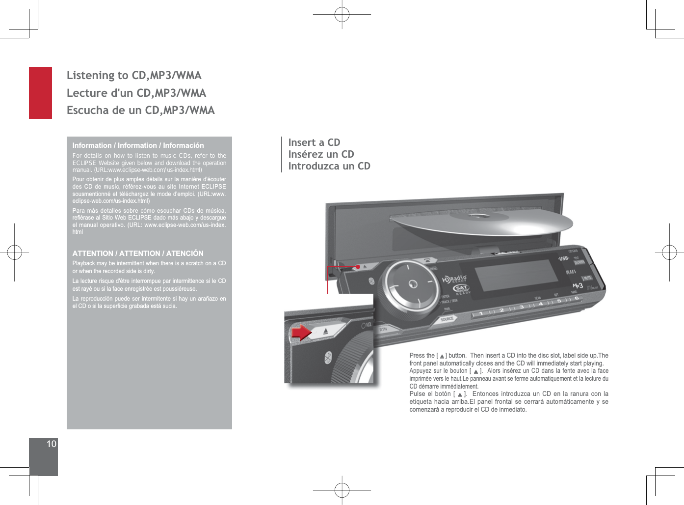 10Listening to CD,MP3/WMALecture d&apos;un CD,MP3/WMA(VFXFKDGHXQ&amp;&apos;03:0$Information / Information / InformaciónFor details on how to listen to music CDs, refer to the ECLIPSE Website given below and download the operation manual. (URL:www.eclipse-web.com/us-index.html)Pour obtenir de plus amples détails sur la manière d&apos;écouter GHV&amp;&apos;GHPXVLFUpIpUH]YRXVDXVLWH,QWHUQHW(&amp;/,36(VRXVPHQWLRQQpHWWpOpFKDUJH]OHPRGHGHPSORL85/ZZZHFOLSVHZHEFRPXVLQGH[KWPOPara más detalles sobre cómo escuchar CDs de música, UH¿pUDVHDO6LWLR:HE(&amp;/,36(GDGRPiVDEDMR\GHVFDUJXHHOPDQXDORSHUDWLYR85/ZZZHFOLSVHZHEFRPXVLQGH[htmlATTENTION / ATTENTION / ATENCIÓNPlayback may be intermittent when there is a scratch on a CD or when the recorded side is dirty./DOHFWXUHULVTXHGrWUHLQWHUURPSXHSDULQWHUPLWWHQFHVLOH&amp;&apos;est rayé ou si la face enregistrée est poussiéreuse./DUHSURGXFFLyQSXHGHVHULQWHUPLWHQWHVLKD\XQDUDxD]RHQHO&amp;&apos;RVLODVXSHU¿FLHJUDEDGDHVWiVXFLDInsert a CDInsérez un CDIntroduzca un CDPress the [   ] button.  Then insert a CD into the disc slot, label side up.The front panel automatically closes and the CD will immediately start playing.Appuyez sur le bouton [ ].  Alors insérez un CD dans la fente avec la face imprimée vers le haut.Le panneau avant se ferme automatiquement et la lecture du CD démarre immédiatement.Pulse el botón [   ].  Entonces introduzca un CD en la ranura con la etiqueta hacia arriba.El panel frontal se cerrará automáticamente y se comenzará a reproducir el CD de inmediato.