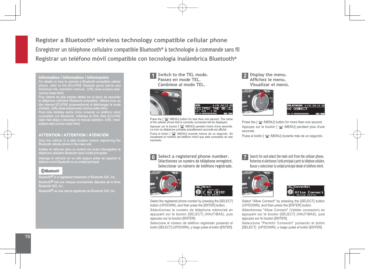 165HJLVWHUD%OXHWRRWK®ZLUHOHVVWHFKQRORJ\FRPSDWLEOHFHOOXODUSKRQH(QUHJLVWUHUXQWpOpSKRQHFHOOXODLUHFRPSDWLEOH%OXHWRRWK®jWHFKQRORJLHjFRPPDQGHVDQVÀO5HJLVWUDUXQWHOpIRQRPyYLOFRPSDWLEOHFRQWHFQRORJtDLQDOiPEULFD%OXHWRRWK®Information / Information / Información)RUGHWDLOVRQKRZWRFRQQHFWD%OXHWRRWKFRPSDWLEOHFHOOXODUSKRQHUHIHUWRWKH(&amp;/,36(:HEVLWHJLYHQEHORZDQGGRZQORDGWKHRSHUDWLRQPDQXDO85/ZZZHFOLSVHZHEFRPXVLQGH[KWPOPour obtenir de plus amples détails sur la façon de raccorder OHWpOpSKRQHFHOOXODLUH%OXHWRRWKFRPSDWLEOHUpIpUH]YRXVDXVLWH,QWHUQHW(&amp;/,36(VRXVPHQWLRQQpHWWpOpFKDUJH]OHPRGHGHPSORL85/ZZZHFOLSVHZHEFRPXVLQGH[KWPOPara más detalles sobre cómo conectar un teléfono móvil FRPSDWLEOHFRQ%OXHWRRWKUHILpUDVHDO6LWLR:HE(&amp;/,36(GDGRPiVDEDMR\GHVFDUJXHHOPDQXDORSHUDWLYR85/ZZZHFOLSVHZHEFRPXVLQGH[KWPOATTENTION / ATTENTION / ATENCIÓN6WRSWKHYHKLFOHLQDVDIHORFDWLRQEHIRUHUHJLVWHULQJWKHBluetooth cellular phone in the main unit. $UUrWH]OHYpKLFXOHGDQVXQHQGURLWVUDYDQWGHQUHJLVWUHUOHtéléphone cellulaire Bluetooth dans l&apos;unité principalel. Detenga el vehículo en un sitio seguro antes de registrar el teléfono móvil Bluetooth en la unidad principal.Bluetooth®LVDUHJLVWHUHGWUDGHPDUNRI%OXHWRRWK6,*,QFBluetooth®HVWXQHPDUTXHFRPPHUFLDOHGpSRVpHGHOD¿UPH%OXHWRRWK6,*,QFBluetooth®HVXQDPDUFDUHJLVWUDGDGH%OXHWRRWK6,*,QF&apos;LVSOD\WKHPHQX$IÀFKH]OHPHQX9LVXDOL]DUHOPHQ~2Press the [  0(18@EXWWRQIRUPRUHWKDQRQHVHFRQGAppuyez sur le bouton [  0(18@SHQGDQWSOXVGXQHseconde.Pulse el botón [  0(18@GXUDQWHPiVGHXQVHJXQGR6HDUFKIRUDQGVHOHFWWKHPDLQXQLWIURPWKHFHOOXODUSKRQH5HFKHUFKH]HWVpOHFWLRQQH]OXQLWpSULQFLSDOHjSDUWLUGXWpOpSKRQHFHOOXODLUH%XVFDU\VHOHFFLRQDUODXQLGDGSULQFLSDOGHVGHHOWHOpIRQRPyYLO76HOHFW$OORZ&amp;RQQHFWE\SUHVVLQJWKH&gt;6(/(&amp;7@EXWWRQ83&apos;2:1DQGWKHQSUHVVWKH&gt;(17(5@EXWWRQ6pOHFWLRQQH]$OORZ&amp;RQQHFW9DOLGHUFRQQH[LRQHQDSSX\DQWVXUOHERXWRQ&gt;6(/(&amp;7@+$87%$6SXLVappuyez sur le bouton [ENTER].6HOHFFLRQH3HUPLWLU&amp;RQH[LyQSXOVDQGRHOERWyQ&gt;6(/(&amp;7@83&apos;2:1\OXHJRSXOVHHOERWyQ&gt;(17(5@6HOHFWDUHJLVWHUHGSKRQHQXPEHU6pOHFWLRQQH]XQQXPpURGHWpOpSKRQHHQUHJLVWUp6HOHFFLRQDUXQQ~PHURGHWHOpIRQRUHJLVWUDGR66HOHFWWKHUHJLVWHUHGSKRQHQXPEHUE\SUHVVLQJWKH&gt;6(/(&amp;7@EXWWRQ83&apos;2:1DQGWKHQSUHVVWKH&gt;(17(5@EXWWRQ6pOHFWLRQQH]OHQXPpURGHWpOpSKRQHPpPRULVpHQDSSX\DQWVXUOHERXWRQ&gt;6(/(&amp;7@+$87%$6SXLVappuyez sur le bouton [ENTER].6HOHFFLRQHHOQ~PHURGHWHOpIRQRUHJLVWUDGRSXOVDQGRHOERWyQ&gt;6(/(&amp;7@83&apos;2:1\OXHJRSXOVHHOERWyQ&gt;(17(5@6ZLWFKWRWKH7(/PRGH3DVVH]HQPRGH7(/&amp;iPELHVHDOPRGR7(/1Press the [  0(18@EXWWRQIRUOHVVWKDQRQHVHFRQG7KHQDPHof the cellular phone that is currently connected will be displayed.Appuyez sur le bouton [  0(18@SHQGDQWPRLQVGXQHVHFRQGH/HQRPGXWpOpSKRQHSRUWDEOHDFWXHOOHPHQWUDFFRUGpHVWDI¿FKpPulse el botón [  0(18@GXUDQWHPHQRVGHXQVHJXQGR6Hvisualizará el nombre del teléfono móvil que está conectado en ese momento.