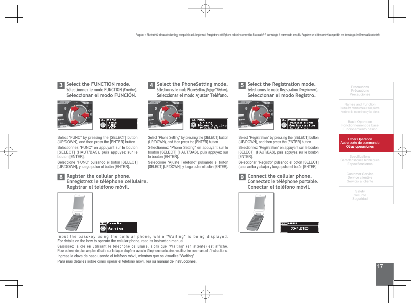 17PrecautionsPrécautionsPrecaucionesNames and FunctionNoms des commandes et des piècesNombres de los controles y las piezasBasic OperationFonctionnement de baseFuncionamiento básicoOther OperationAutre sorte de commandeOtras operaciones6SHFL¿FDWLRQVCaractéristiques techniques (VSHFL¿FDFLRQHV&amp;XVWRPHU6HUYLFH6HUYLFHFOLHQWqOH6HUYLFLRDOFOLHQWH6DIHW\6pFXULWp6HJXULGDG5HJLVWHUD%OXHWRRWKZLUHOHVVWHFKQRORJ\FRPSDWLEOHFHOOXODUSKRQH(QUHJLVWUHUXQWpOpSKRQHFHOOXODLUHFRPSDWLEOH%OXHWRRWKjWHFKQRORJLHjFRPPDQGHVDQV¿O5HJLVWUDUXQWHOpIRQRPyYLOFRPSDWLEOHFRQWHFQRORJtDLQDOiPEULFD%OXHWRRWK6HOHFWWKH)81&amp;7,21PRGH6pOHFWLRQQH]OHPRGH)81&amp;7,21(Fonction).6HOHFFLRQDUHOPRGR)81&amp;,Ð136HOHFW)81&amp;E\SUHVVLQJWKH&gt;6(/(&amp;7@EXWWRQ83&apos;2:1DQGWKHQSUHVVWKH&gt;(17(5@EXWWRQ6pOHFWLRQQH])81&amp;HQDSSX\DQWVXUOHERXWRQ&gt;6(/(&amp;7@+$87%$6SXLVDSSX\H]VXUOHbouton [ENTER].6HOHFFLRQH)81&amp;SXOVDQGRHOERWyQ&gt;6(/(&amp;7@&gt;83&apos;2:1@\OXHJRSXOVHHOERWyQ&gt;(17(5@6HOHFWWKH3KRQH6HWWLQJPRGH6pOHFWLRQQH]OHPRGH3KRQH6HWWLQJ5pJODJH7pOpSKRQH.Seleccionar el modo Ajustar Teléfono.46HOHFW3KRQH6HWWLQJE\SUHVVLQJWKH&gt;6(/(&amp;7@EXWWRQ83&apos;2:1DQGWKHQSUHVVWKH&gt;(17(5@EXWWRQ6pOHFWLRQQH]3KRQH6HWWLQJHQDSSX\DQWVXUOHERXWRQ&gt;6(/(&amp;7@+$87%$6SXLVDSSX\H]VXUle bouton [ENTER].6HOHFFLRQH$MXVWH7HOpIRQRSXOVDQGRHOERWyQ&gt;6(/(&amp;7@&gt;83&apos;2:1@\OXHJRSXOVHHOERWyQ&gt;(17(5@6HOHFWWKH5HJLVWUDWLRQPRGHSélectionnez le mode Registration(QUHJLVWUHPHQW.Seleccionar el modo Registro.56HOHFW5HJLVWUDWLRQE\SUHVVLQJWKH&gt;6(/(&amp;7@EXWWRQ83&apos;2:1DQGWKHQSUHVVWKH&gt;(17(5@EXWWRQ6pOHFWLRQQH]5HJLVWUDWLRQHQDSSX\DQWVXUOHERXWRQ&gt;6(/(&amp;7@+$87%$6SXLVDSSX\H]VXUOHERXWRQ[ENTER].6HOHFFLRQDU5HJLVWURSXOVDQGRHOERWyQ&gt;6(/(&amp;7@SDUDDUULED\DEDMR\OXHJRSXOVHHOERWyQ&gt;(17(5@&amp;RQQHFWWKHFHOOXODUSKRQH&amp;RQQHFWH]OHWpOpSKRQHSRUWDEOHConectar el teléfono móvil.95HJLVWHUWKHFHOOXODUSKRQH(QUHJLVWUH]OHWpOpSKRQHFHOOXODLUHRegistrar el teléfono móvil.8Input the passkey using the cellular phone, while &quot;Waiting&quot; is being displayed.For details on the how to operate the cellular phone, read its instruction manual.6DLVLVVH]ODFOpHQXWLOLVDQWOHWpOpSKRQHFHOOXODLUHDORUVTXH:DLWLQJHQDWWHQWHHVWDIILFKpPour obtenir de plus amples détails sur la façon d&apos;opérer avec le téléphone cellulaire, veuillez lire son manuel d&apos;instructions.Ingrese la clave de paso usando el teléfono móvil, mientras que se visualiza &quot;Waiting&quot;. Para más detalles sobre cómo operar el teléfono móvil, lea su manual de instrucciones.