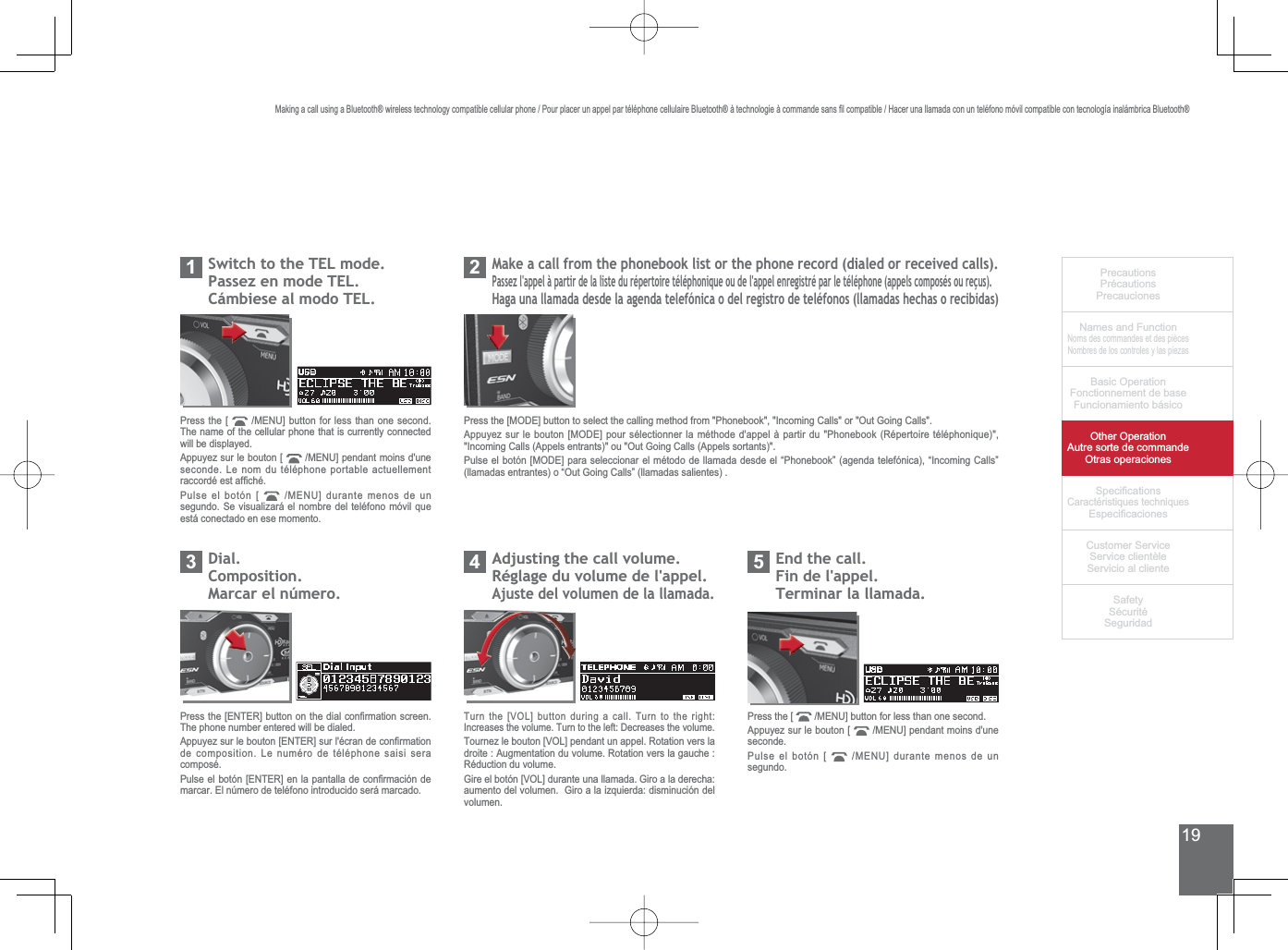 19PrecautionsPrécautionsPrecaucionesNames and FunctionNoms des commandes et des piècesNombres de los controles y las piezasBasic OperationFonctionnement de baseFuncionamiento básicoOther OperationAutre sorte de commandeOtras operaciones6SHFL¿FDWLRQVCaractéristiques techniques (VSHFL¿FDFLRQHV&amp;XVWRPHU6HUYLFH6HUYLFHFOLHQWqOH6HUYLFLRDOFOLHQWH6DIHW\6pFXULWp6HJXULGDGPress the [  0(18@EXWWRQIRUOHVVWKDQRQHVHFRQGThe name of the cellular phone that is currently connected will be displayed.Appuyez sur le bouton [  0(18@SHQGDQWPRLQVGXQHseconde. Le nom du téléphone portable actuellement UDFFRUGpHVWDI¿FKpPulse el botón [  0(18@GXUDQWHPHQRVGHXQVHJXQGR6HYLVXDOL]DUiHOQRPEUHGHOWHOpIRQRPyYLOTXHestá conectado en ese momento.6ZLWFKWRWKH7(/PRGH3DVVH]HQPRGH7(/&amp;iPELHVHDOPRGR7(/10DNHDFDOOIURPWKHSKRQHERRNOLVWRUWKHSKRQHUHFRUGGLDOHGRUUHFHLYHGFDOOV3DVVH]ODSSHOjSDUWLUGHODOLVWHGXUpSHUWRLUHWpOpSKRQLTXHRXGHODSSHOHQUHJLVWUpSDUOHWpOpSKRQHDSSHOVFRPSRVpVRXUHoXV+DJDXQDOODPDGDGHVGHODDJHQGDWHOHIyQLFDRGHOUHJLVWURGHWHOpIRQRVOODPDGDVKHFKDVRUHFLELGDV2Dial.Composition.0DUFDUHOQ~PHUR3$GMXVWLQJWKHFDOOYROXPHRéglage du volume de l&apos;appel.Ajuste del volumen de la llamada.43UHVVWKH&gt;(17(5@EXWWRQRQWKHGLDOFRQ¿UPDWLRQVFUHHQThe phone number entered will be dialed.$SSX\H]VXUOHERXWRQ&gt;(17(5@VXUOpFUDQGHFRQ¿UPDWLRQde composition. Le numéro de téléphone saisi sera composé.3XOVHHOERWyQ&gt;(17(5@HQODSDQWDOODGHFRQ¿UPDFLyQGHmarcar. El número de teléfono introducido será marcado.7XUQWKH&gt;92/@EXWWRQGXULQJDFDOO7XUQWRWKHULJKW,QFUHDVHVWKHYROXPH7XUQWRWKHOHIW&apos;HFUHDVHVWKHYROXPH7RXUQH]OHERXWRQ&gt;92/@SHQGDQWXQDSSHO5RWDWLRQYHUVODGURLWH$XJPHQWDWLRQGXYROXPH5RWDWLRQYHUVODJDXFKHRéduction du volume.*LUHHOERWyQ&gt;92/@GXUDQWHXQDOODPDGD*LURDODGHUHFKDDXPHQWRGHOYROXPHQ*LURDODL]TXLHUGDGLVPLQXFLyQGHOvolumen.(QGWKHFDOOFin de l&apos;appel.Terminar la llamada.5Press the [  0(18@EXWWRQIRUOHVVWKDQRQHVHFRQGAppuyez sur le bouton [  0(18@SHQGDQWPRLQVGXQHseconde.Pulse el botón [  0(18@GXUDQWHPHQRVGHXQsegundo.3UHVVWKH&gt;02&apos;(@EXWWRQWRVHOHFWWKHFDOOLQJPHWKRGIURP3KRQHERRN,QFRPLQJ&amp;DOOVRU2XW*RLQJ&amp;DOOV$SSX\H]VXUOHERXWRQ&gt;02&apos;(@SRXUVpOHFWLRQQHUODPpWKRGHGDSSHOjSDUWLUGX3KRQHERRN5pSHUWRLUHWpOpSKRQLTXH,QFRPLQJ&amp;DOOV$SSHOVHQWUDQWVRX2XW*RLQJ&amp;DOOV$SSHOVVRUWDQWV3XOVHHOERWyQ&gt;02&apos;(@SDUDVHOHFFLRQDUHOPpWRGRGHOODPDGDGHVGHHO³3KRQHERRN´DJHQGDWHOHIyQLFD³,QFRPLQJ&amp;DOOV´OODPDGDVHQWUDQWHVR³2XW*RLQJ&amp;DOOV´OODPDGDVVDOLHQWHV0DNLQJDFDOOXVLQJD%OXHWRRWKZLUHOHVVWHFKQRORJ\FRPSDWLEOHFHOOXODUSKRQH3RXUSODFHUXQDSSHOSDUWpOpSKRQHFHOOXODLUH%OXHWRRWKjWHFKQRORJLHjFRPPDQGHVDQV¿OFRPSDWLEOH+DFHUXQDOODPDGDFRQXQWHOpIRQRPyYLOFRPSDWLEOHFRQWHFQRORJtDLQDOiPEULFD%OXHWRRWK