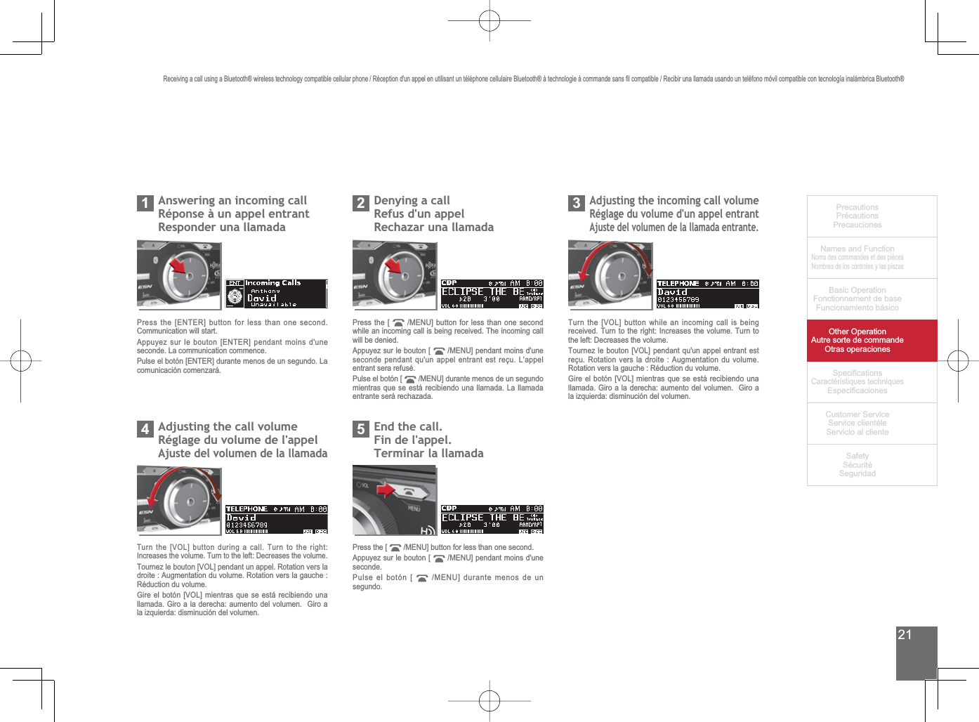 21PrecautionsPrécautionsPrecaucionesNames and FunctionNoms des commandes et des piècesNombres de los controles y las piezasBasic OperationFonctionnement de baseFuncionamiento básicoOther OperationAutre sorte de commandeOtras operaciones6SHFL¿FDWLRQVCaractéristiques techniques (VSHFL¿FDFLRQHV&amp;XVWRPHU6HUYLFH6HUYLFHFOLHQWqOH6HUYLFLRDOFOLHQWH6DIHW\6pFXULWp6HJXULGDG5HFHLYLQJDFDOOXVLQJD%OXHWRRWKZLUHOHVVWHFKQRORJ\FRPSDWLEOHFHOOXODUSKRQH5pFHSWLRQGXQDSSHOHQXWLOLVDQWXQWpOpSKRQHFHOOXODLUH%OXHWRRWKjWHFKQRORJLHjFRPPDQGHVDQV¿OFRPSDWLEOH5HFLELUXQDOODPDGDXVDQGRXQWHOpIRQRPyYLOFRPSDWLEOHFRQWHFQRORJtDLQDOiPEULFD%OXHWRRWKAnswering an incoming callRéponse à un appel entrantResponder una llamada1Press the [ENTER] button for less than one second. Communication will start.Appuyez sur le bouton [ENTER] pendant moins d&apos;une seconde. La communication commence.Pulse el botón [ENTER] durante menos de un segundo. La comunicación comenzará.Denying a callRefus d&apos;un appel5HFKD]DUXQDOODPDGD2Press the [  0(18@EXWWRQIRUOHVVWKDQRQHVHFRQGwhile an incoming call is being received. The incoming call will be denied.Appuyez sur le bouton [  0(18@SHQGDQWPRLQVGXQHseconde pendant qu&apos;un appel entrant est reçu. L&apos;appel entrant sera refusé.Pulse el botón [  0(18@GXUDQWHPHQRVGHXQVHJXQGRmientras que se está recibiendo una llamada. La llamada entrante será rechazada.$GMXVWLQJWKHLQFRPLQJFDOOYROXPHRéglage du volume d&apos;un appel entrantAjuste del volumen de la llamada entrante.37XUQWKH&gt;92/@EXWWRQZKLOHDQLQFRPLQJFDOOLVEHLQJUHFHLYHG7XUQWRWKHULJKW,QFUHDVHVWKHYROXPH7XUQWRWKHOHIW&apos;HFUHDVHVWKHYROXPH7RXUQH]OHERXWRQ&gt;92/@SHQGDQWTXXQDSSHOHQWUDQWHVWUHoX5RWDWLRQYHUVODGURLWH$XJPHQWDWLRQGXYROXPH5RWDWLRQYHUVODJDXFKH5pGXFWLRQGXYROXPH*LUHHOERWyQ&gt;92/@PLHQWUDVTXHVHHVWiUHFLELHQGRXQDOODPDGD*LURDODGHUHFKDDXPHQWRGHOYROXPHQ*LURDODL]TXLHUGDGLVPLQXFLyQGHOYROXPHQ$GMXVWLQJWKHFDOOYROXPHRéglage du volume de l&apos;appelAjuste del volumen de la llamada47XUQWKH&gt;92/@EXWWRQGXULQJDFDOO7XUQWRWKHULJKW,QFUHDVHVWKHYROXPH7XUQWRWKHOHIW&apos;HFUHDVHVWKHYROXPH7RXUQH]OHERXWRQ&gt;92/@SHQGDQWXQDSSHO5RWDWLRQYHUVODGURLWH$XJPHQWDWLRQGXYROXPH5RWDWLRQYHUVODJDXFKHRéduction du volume.*LUHHOERWyQ&gt;92/@PLHQWUDVTXHVHHVWiUHFLELHQGRXQDOODPDGD*LURDODGHUHFKDDXPHQWRGHOYROXPHQ*LURDODL]TXLHUGDGLVPLQXFLyQGHOYROXPHQ(QGWKHFDOOFin de l&apos;appel.Terminar la llamada5Press the [  0(18@EXWWRQIRUOHVVWKDQRQHVHFRQGAppuyez sur le bouton [  0(18@SHQGDQWPRLQVGXQHseconde.Pulse el botón [  0(18@GXUDQWHPHQRVGHXQsegundo.