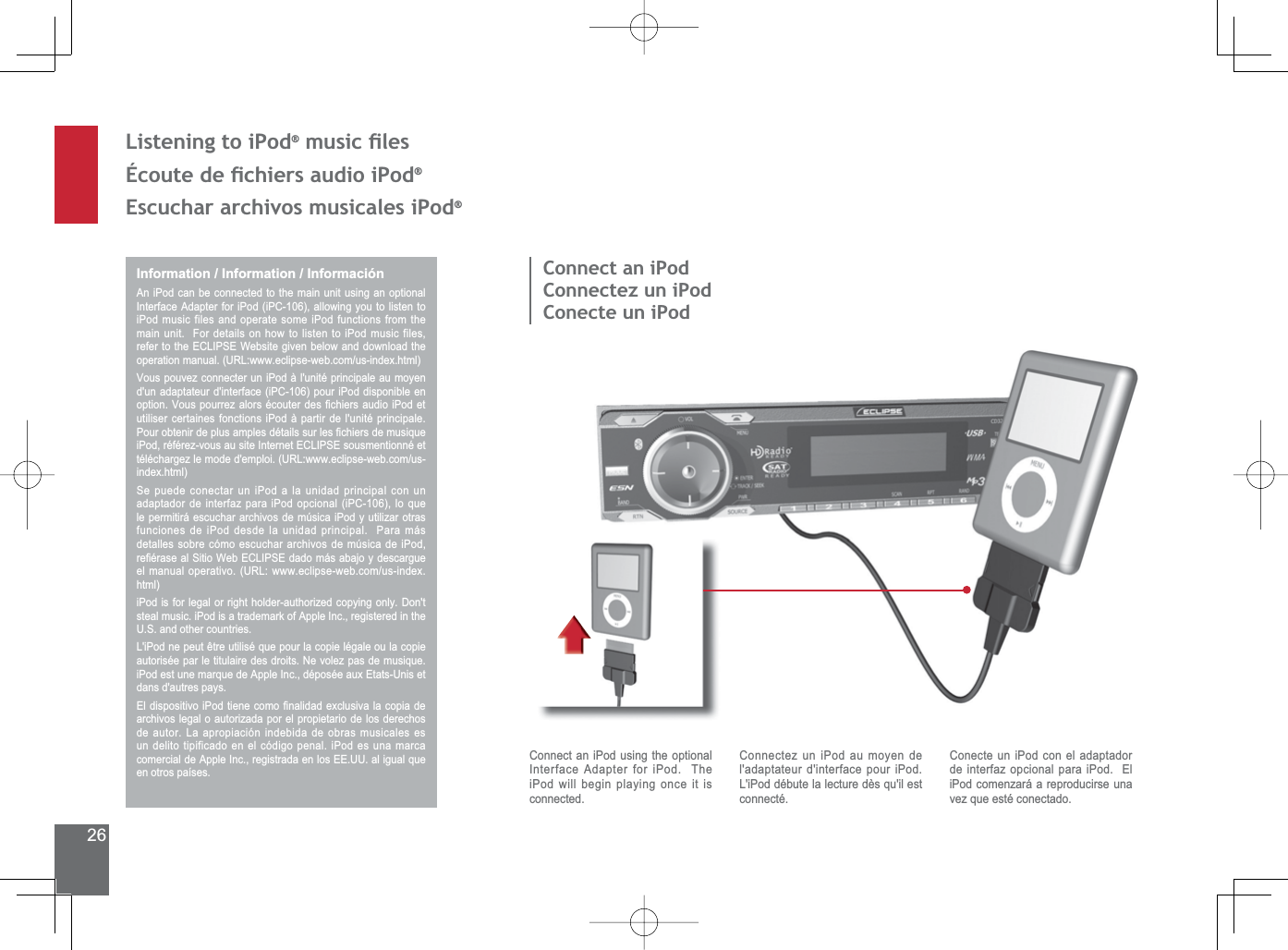26Listening to iPod®PXVLFÀOHVeFRXWHGHÀFKLHUVDXGLRL3RG®(VFXFKDUDUFKLYRVPXVLFDOHVL3RG®Information / Information / InformaciónAn iPod can be connected to the main unit using an optional ,QWHUIDFH$GDSWHUIRUL3RGL3&amp;DOORZLQJ\RXWROLVWHQWRiPod music files and operate some iPod functions from the main unit.  For details on how to listen to iPod music files, UHIHUWRWKH(&amp;/,36(:HEVLWHJLYHQEHORZDQGGRZQORDGWKHRSHUDWLRQPDQXDO85/ZZZHFOLSVHZHEFRPXVLQGH[KWPO9RXVSRXYH]FRQQHFWHUXQL3RGjOXQLWpSULQFLSDOHDXPR\HQGXQDGDSWDWHXUGLQWHUIDFHL3&amp;SRXUL3RGGLVSRQLEOHHQRSWLRQ9RXVSRXUUH]DORUVpFRXWHUGHV¿FKLHUVDXGLRL3RGHWutiliser certaines fonctions iPod à partir de l&apos;unité principale.  3RXUREWHQLUGHSOXVDPSOHVGpWDLOVVXUOHV¿FKLHUVGHPXVLTXHL3RGUpIpUH]YRXVDXVLWH,QWHUQHW(&amp;/,36(VRXVPHQWLRQQpHWWpOpFKDUJH]OHPRGHGHPSORL85/ZZZHFOLSVHZHEFRPXVLQGH[KWPO6HSXHGHFRQHFWDUXQL3RGDODXQLGDGSULQFLSDOFRQXQDGDSWDGRUGHLQWHUID]SDUDL3RGRSFLRQDOL3&amp;ORTXHle permitirá escuchar archivos de música iPod y utilizar otras funciones de iPod desde la unidad principal.  Para más detalles sobre cómo escuchar archivos de música de iPod, UH¿pUDVHDO6LWLR:HE(&amp;/,36(GDGRPiVDEDMR\GHVFDUJXHHOPDQXDORSHUDWLYR85/ZZZHFOLSVHZHEFRPXVLQGH[KWPOL3RGLVIRUOHJDORUULJKWKROGHUDXWKRUL]HGFRS\LQJRQO\&apos;RQWsteal music. iPod is a trademark of Apple Inc., registered in the 86DQGRWKHUFRXQWULHV/L3RGQHSHXWrWUHXWLOLVpTXHSRXUODFRSLHOpJDOHRXODFRSLHautorisée par le titulaire des droits. Ne volez pas de musique. L3RGHVWXQHPDUTXHGH$SSOH,QFGpSRVpHDX[(WDWV8QLVHWdans d&apos;autres pays.(OGLVSRVLWLYRL3RGWLHQHFRPR¿QDOLGDGH[FOXVLYDODFRSLDGHarchivos legal o autorizada por el propietario de los derechos de autor. La apropiación indebida de obras musicales es un delito tipificado en el código penal. iPod es una marca FRPHUFLDOGH$SSOH,QFUHJLVWUDGDHQORV((88DOLJXDOTXHen otros países.Connect an iPodConnectez un iPodConecte un iPodConnect an iPod using the optional Interface Adapter for iPod.  The iPod will begin playing once it is connected.Connectez un iPod au moyen de l&apos;adaptateur d&apos;interface pour iPod.  L&apos;iPod débute la lecture dès qu&apos;il est connecté.Conecte un iPod con el adaptador de interfaz opcional para iPod.  El iPod comenzará a reproducirse una vez que esté conectado.